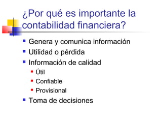 ¿Por qué es importante la
contabilidad financiera?
 Genera y comunica información
 Utilidad o pérdida
 Información de calidad
 Útil
 Confiable
 Provisional
 Toma de decisiones
 