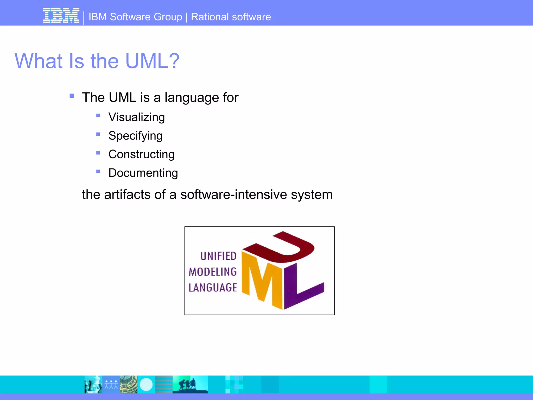 IBM Software Group | Rational software 
What Is the UML? 
 The UML is a language for 
 Visualizing 
 Specifying 
 Constructing 
 Documenting 
the artifacts of a software-intensive system 
 