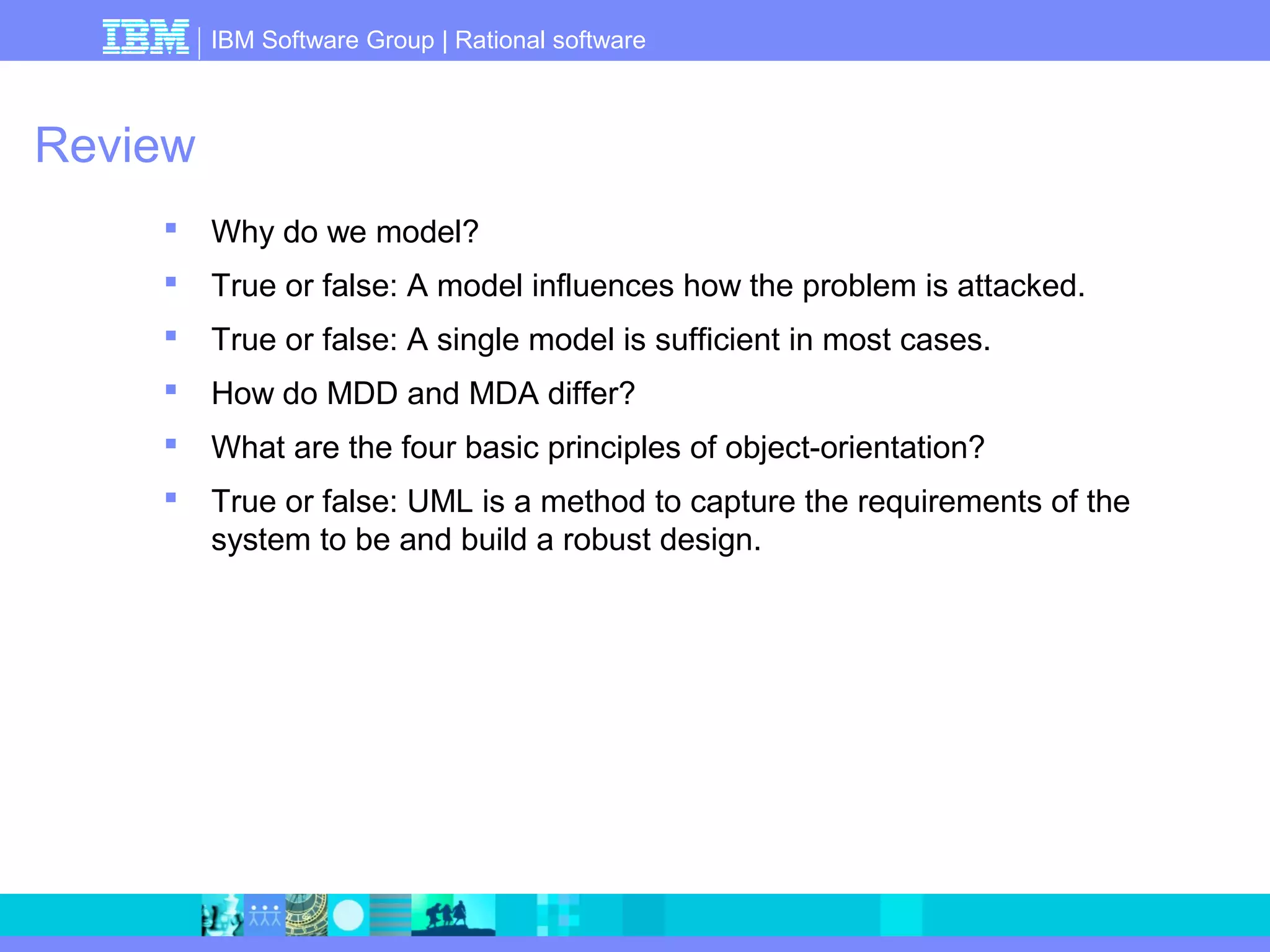 IBM Software Group | Rational software 
Review 
 Why do we model? 
 True or false: A model influences how the problem is attacked. 
 True or false: A single model is sufficient in most cases. 
 How do MDD and MDA differ? 
 What are the four basic principles of object-orientation? 
 True or false: UML is a method to capture the requirements of the 
system to be and build a robust design. 
