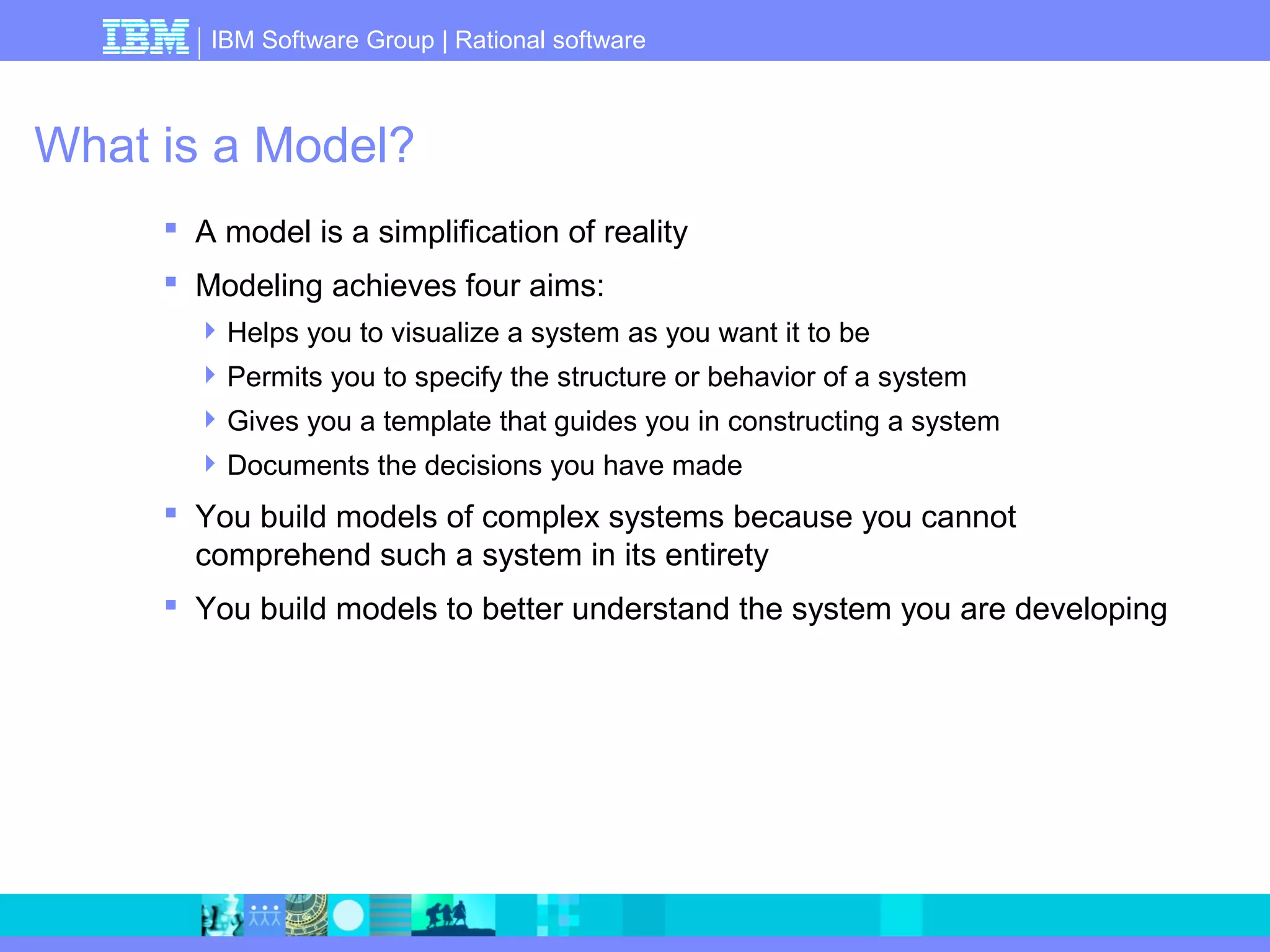 IBM Software Group | Rational software 
What is a Model? 
 A model is a simplification of reality 
 Modeling achieves four aims: 
Helps you to visualize a system as you want it to be 
Permits you to specify the structure or behavior of a system 
Gives you a template that guides you in constructing a system 
Documents the decisions you have made 
 You build models of complex systems because you cannot 
comprehend such a system in its entirety 
 You build models to better understand the system you are developing 
 