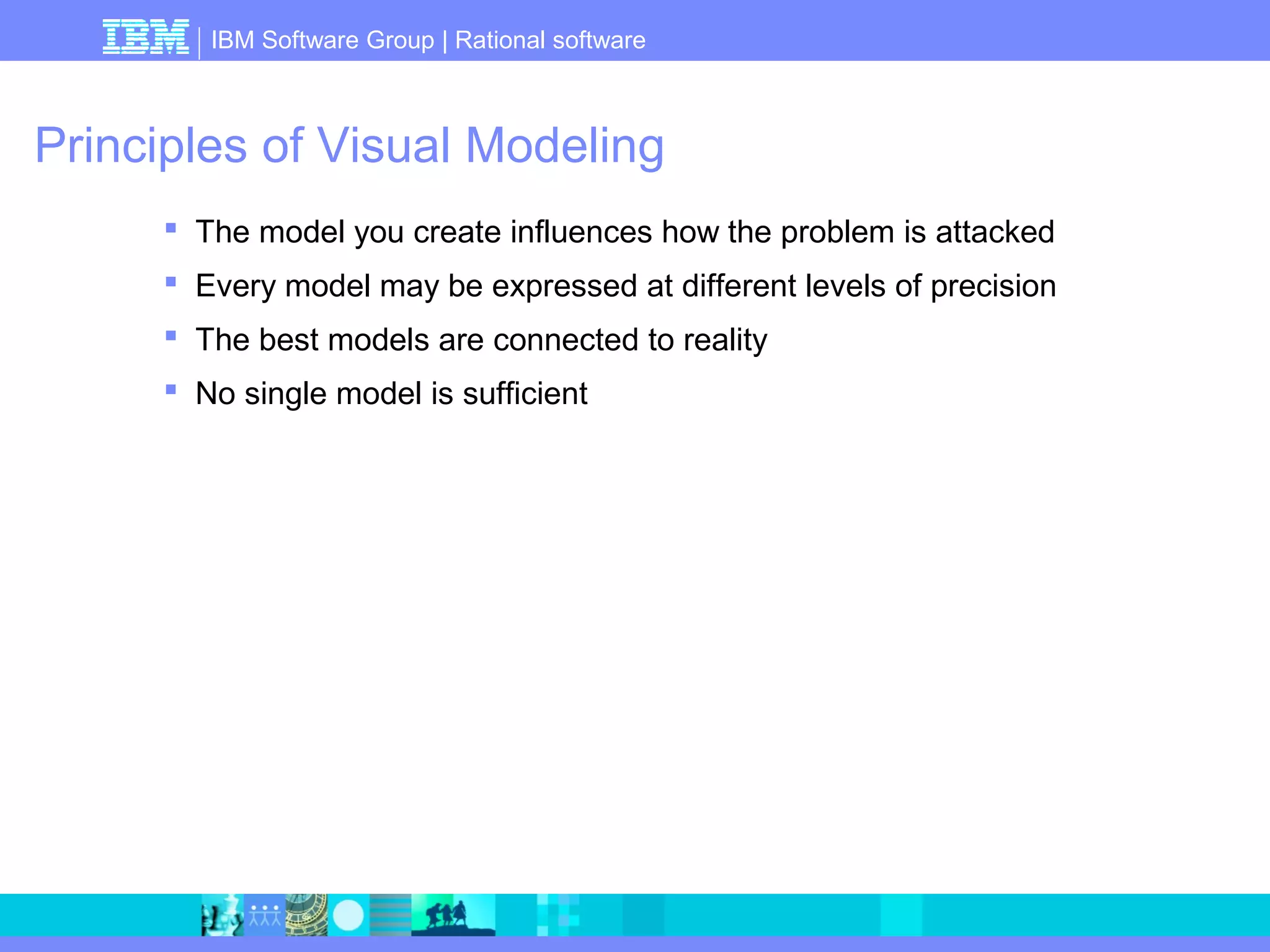 IBM Software Group | Rational software 
Principles of Visual Modeling 
 The model you create influences how the problem is attacked 
 Every model may be expressed at different levels of precision 
 The best models are connected to reality 
 No single model is sufficient 
 
