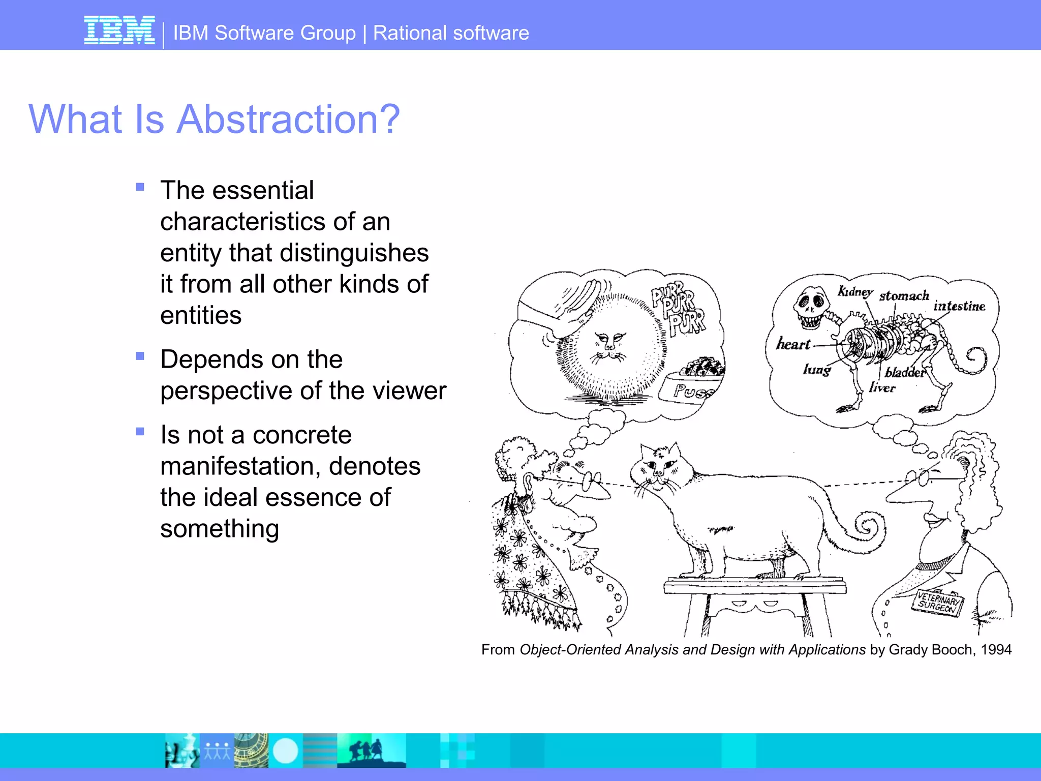 IBM Software Group | Rational software 
What Is Abstraction? 
 The essential 
characteristics of an 
entity that distinguishes 
it from all other kinds of 
entities 
 Depends on the 
perspective of the viewer 
 Is not a concrete 
manifestation, denotes 
the ideal essence of 
something 
From Object-Oriented Analysis and Design with Applications by Grady Booch, 1994 
 