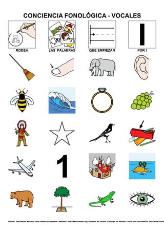 Autores: José Manuel Marcos y David Romero Pictogramas: ARASAAC (http://www.arasaac.org) Imágenes del usuario (Copyright no definido) Creado con Picto-Selector (http://www.PictoSe
CONCIENCIA FONOLÓGICA - VOCALES
RODEA LAS PALABRAS QUE EMPIEZAN POR I
Autores: José Manuel Marcos y David Romero Pictogramas: ARASAAC (http://www.arasaac.org) Imágenes del usuario (Copyright no definido) Creado con Picto-Selector (http://www.PictoSe
CONCIENCIA FONOLÓGICA - VOCALES
Autores: José Manuel Marcos y David Romero Pictogramas: ARASAAC (http://www.arasaac.org) Imágenes del usuario (Copyright no definido) Creado con Picto-Selector (http://www.PictoSe
CONCIENCIA FONOLÓGICA - VOCALES
Autores: José Manuel Marcos y David Romero Pictogramas: ARASAAC (http://www.arasaac.org) Imágenes del usuario (Copyright no definido) Creado con Picto-Selector (http://www.PictoSe
CONCIENCIA FONOLÓGICA - VOCALES
Autores: José Manuel Marcos y David Romero Pictogramas: ARASAAC (http://www.arasaac.org) Imágenes del usuario (Copyright no definido) Creado con Picto-Selector (http://www.PictoSe
CONCIENCIA FONOLÓGICA - VOCALES
Autores: José Manuel Marcos y David Romero Pictogramas: ARASAAC (http://www.arasaac.org) Imágenes del usuario (Copyright no definido) Creado con Picto-Selector (http://www.PictoSe
CONCIENCIA FONOLÓGICA - VOCALES
 