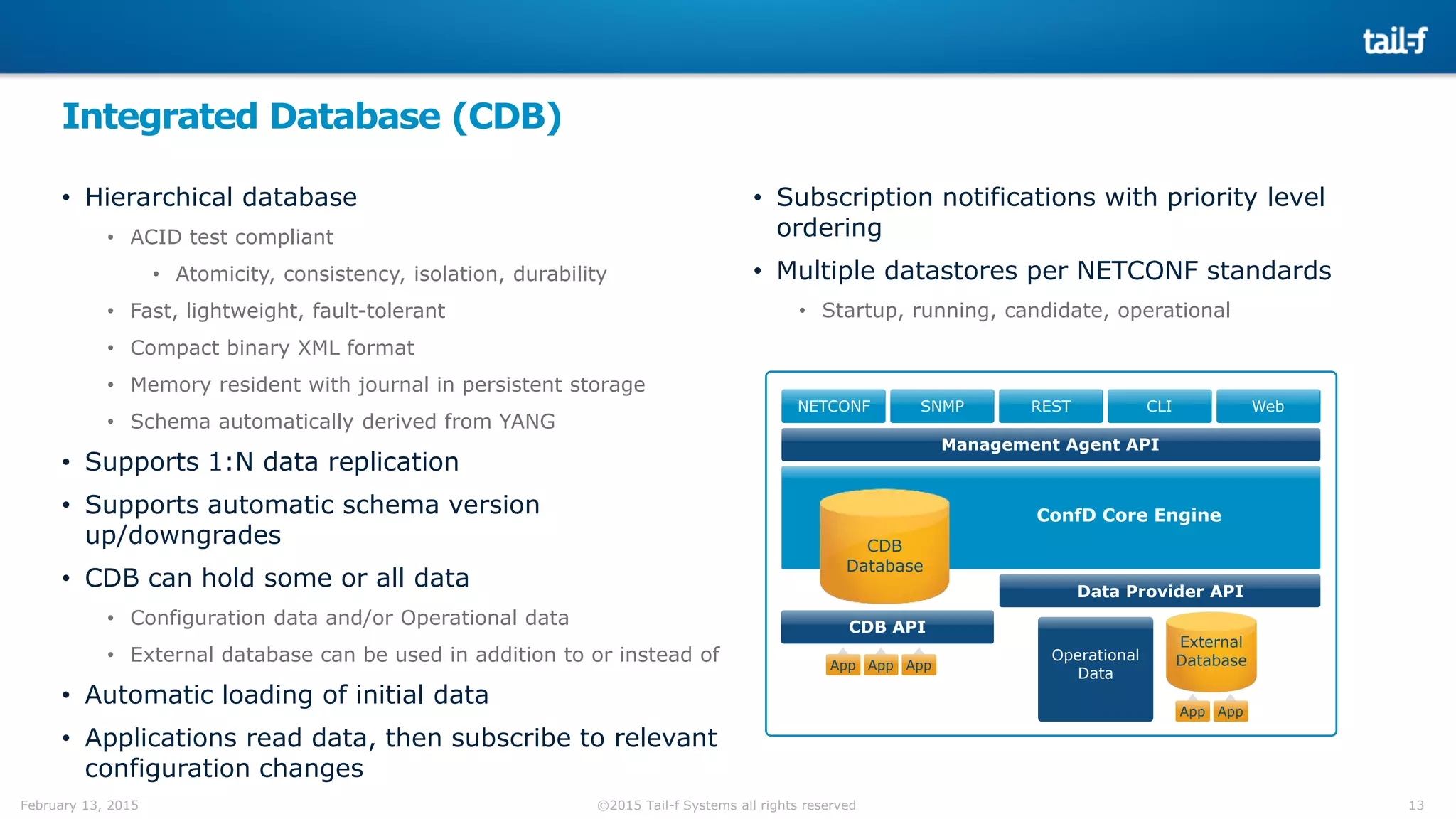 13©2015 Tail-f Systems all rights reservedFebruary 13, 2015
Integrated Database (CDB)
NETCONF SNMP REST CLI Web
CDB
Database
Data Provider API
CDB API
Management Agent API
App AppApp
ConfD Core Engine
App
External
DatabaseOperational
Data
App
• Hierarchical database
• ACID test compliant
• Atomicity, consistency, isolation, durability
• Fast, lightweight, fault-tolerant
• Compact binary XML format
• Memory resident with journal in persistent storage
• Schema automatically derived from YANG
• Supports 1:N data replication
• Supports automatic schema version
up/downgrades
• CDB can hold some or all data
• Configuration data and/or Operational data
• External database can be used in addition to or instead of
• Automatic loading of initial data
• Applications read data, then subscribe to relevant
configuration changes
• Subscription notifications with priority level
ordering
• Multiple datastores per NETCONF standards
• Startup, running, candidate, operational
 