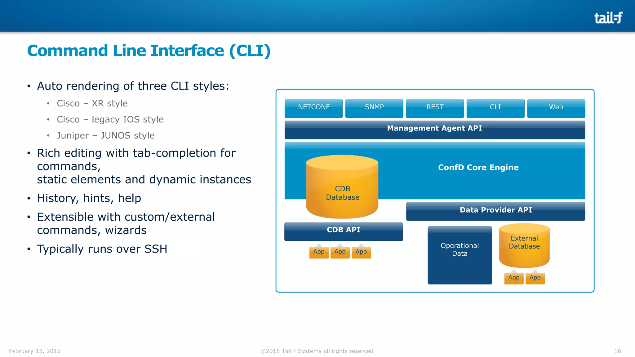 16©2015 Tail-f Systems all rights reservedFebruary 13, 2015
Command Line Interface (CLI)
• Auto rendering of three CLI styles:
• Cisco – XR style
• Cisco – legacy IOS style
• Juniper – JUNOS style
• Rich editing with tab-completion for
commands,
static elements and dynamic instances
• History, hints, help
• Extensible with custom/external
commands, wizards
• Typically runs over SSH
NETCONF SNMP REST CLI Web
CDB
Database
Data Provider API
CDB API
Management Agent API
App AppApp
ConfD Core Engine
App
External
DatabaseOperational
Data
App
 