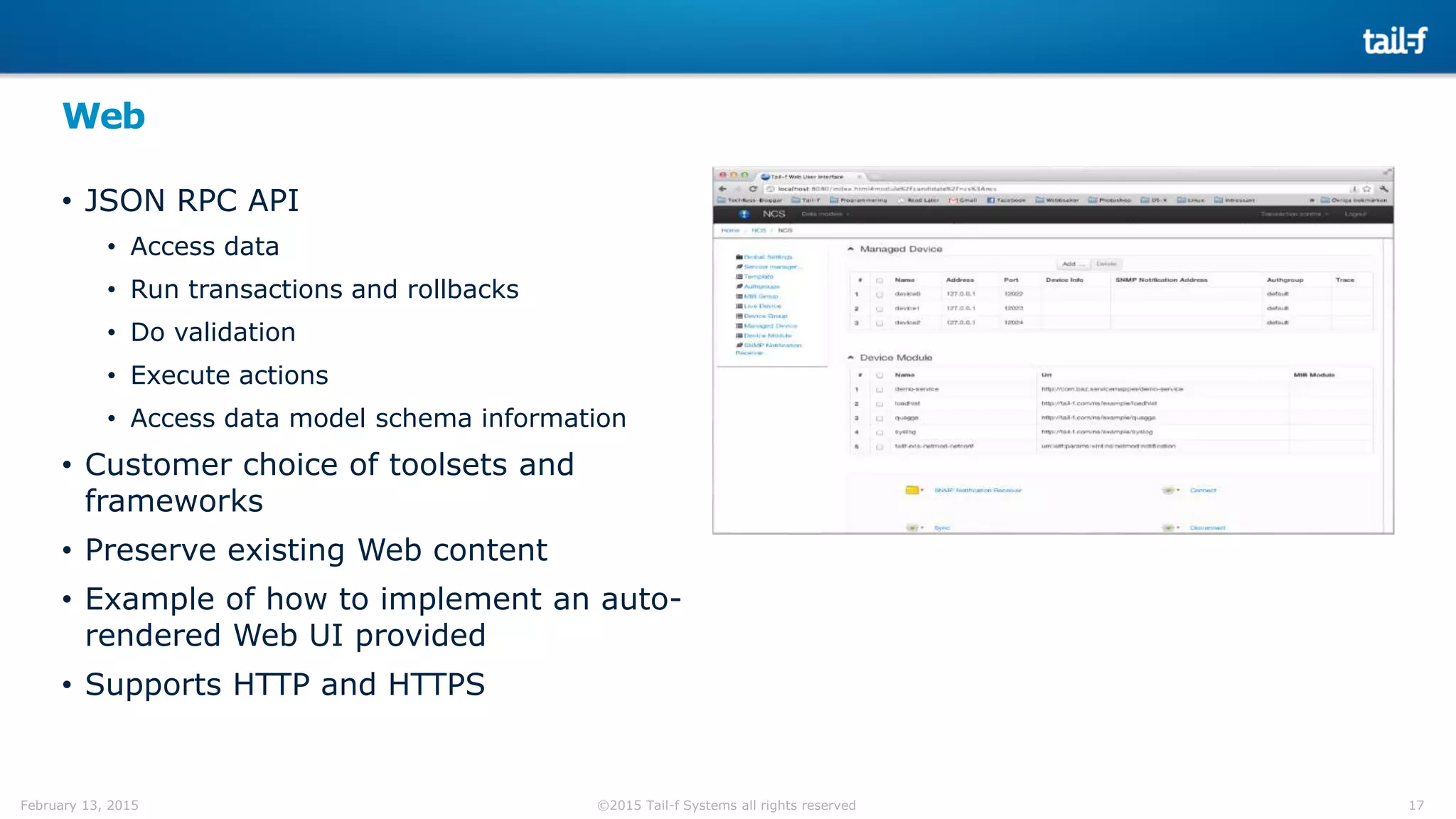 17©2015 Tail-f Systems all rights reservedFebruary 13, 2015
Web
• JSON RPC API
• Access data
• Run transactions and rollbacks
• Do validation
• Execute actions
• Access data model schema information
• Customer choice of toolsets and
frameworks
• Preserve existing Web content
• Example of how to implement an auto-
rendered Web UI provided
• Supports HTTP and HTTPS
 