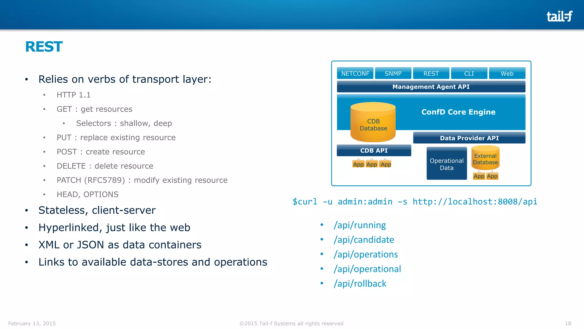 18©2015 Tail-f Systems all rights reservedFebruary 13, 2015
REST
• Relies on verbs of transport layer:
• HTTP 1.1
• GET : get resources
• Selectors : shallow, deep
• PUT : replace existing resource
• POST : create resource
• DELETE : delete resource
• PATCH (RFC5789) : modify existing resource
• HEAD, OPTIONS
• Stateless, client-server
• Hyperlinked, just like the web
• XML or JSON as data containers
• Links to available data-stores and operations
NETCONF SNMP REST CLI Web
CDB
Database
Data Provider API
CDB API
Management Agent API
App AppApp
ConfD Core Engine
App
External
DatabaseOperational
Data
App
$curl –u admin:admin –s http://localhost:8008/api
• /api/running
• /api/candidate
• /api/operations
• /api/operational
• /api/rollback
 