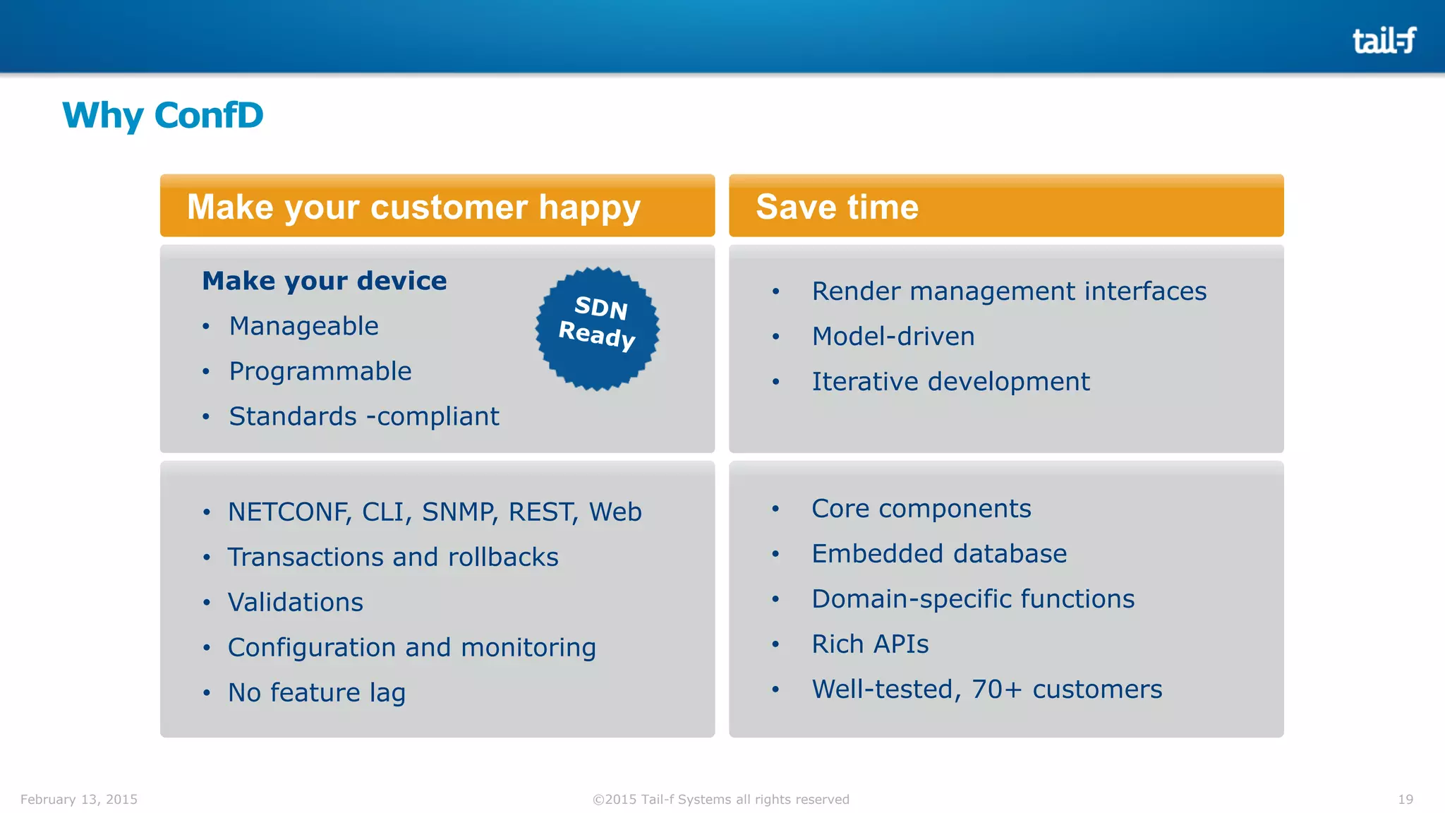 19©2015 Tail-f Systems all rights reservedFebruary 13, 2015
Why ConfD
Make your customer happy
Make your device
• Manageable
• Programmable
• Standards -compliant
Save time
• Render management interfaces
• Model-driven
• Iterative development
• NETCONF, CLI, SNMP, REST, Web
• Transactions and rollbacks
• Validations
• Configuration and monitoring
• No feature lag
• Core components
• Embedded database
• Domain-specific functions
• Rich APIs
• Well-tested, 70+ customers
 