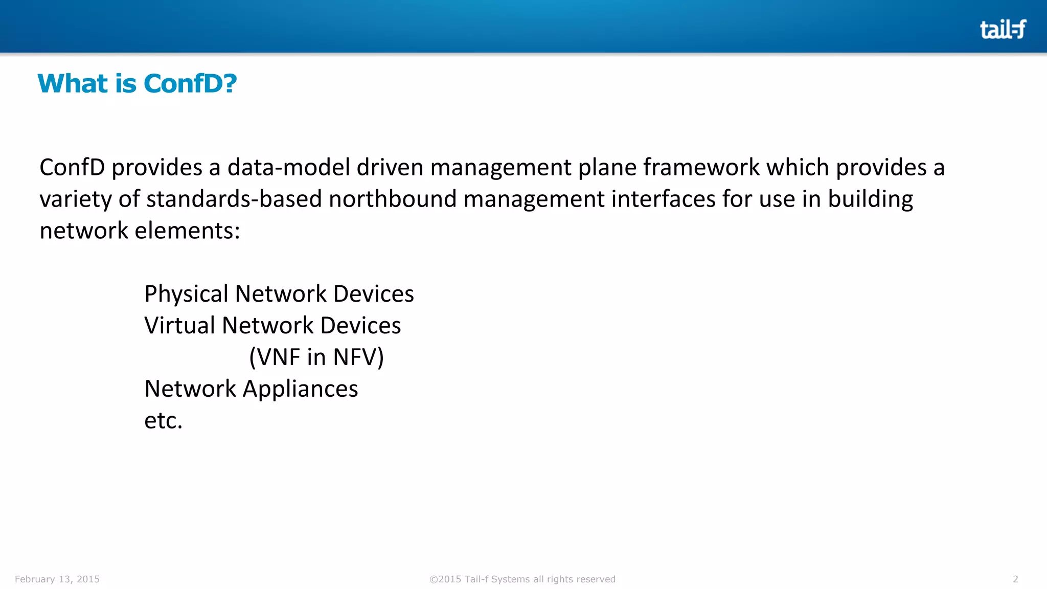 2©2015 Tail-f Systems all rights reservedFebruary 13, 2015
What is ConfD?
ConfD provides a data-model driven management plane framework which provides a
variety of standards-based northbound management interfaces for use in building
network elements:
Physical Network Devices
Virtual Network Devices
(VNF in NFV)
Network Appliances
etc.
 