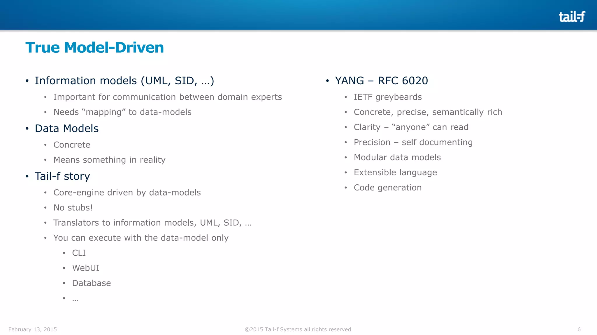 6©2015 Tail-f Systems all rights reservedFebruary 13, 2015
True Model-Driven
• Information models (UML, SID, …)
• Important for communication between domain experts
• Needs “mapping” to data-models
• Data Models
• Concrete
• Means something in reality
• Tail-f story
• Core-engine driven by data-models
• No stubs!
• Translators to information models, UML, SID, …
• You can execute with the data-model only
• CLI
• WebUI
• Database
• …
• YANG – RFC 6020
• IETF greybeards
• Concrete, precise, semantically rich
• Clarity – “anyone” can read
• Precision – self documenting
• Modular data models
• Extensible language
• Code generation
 