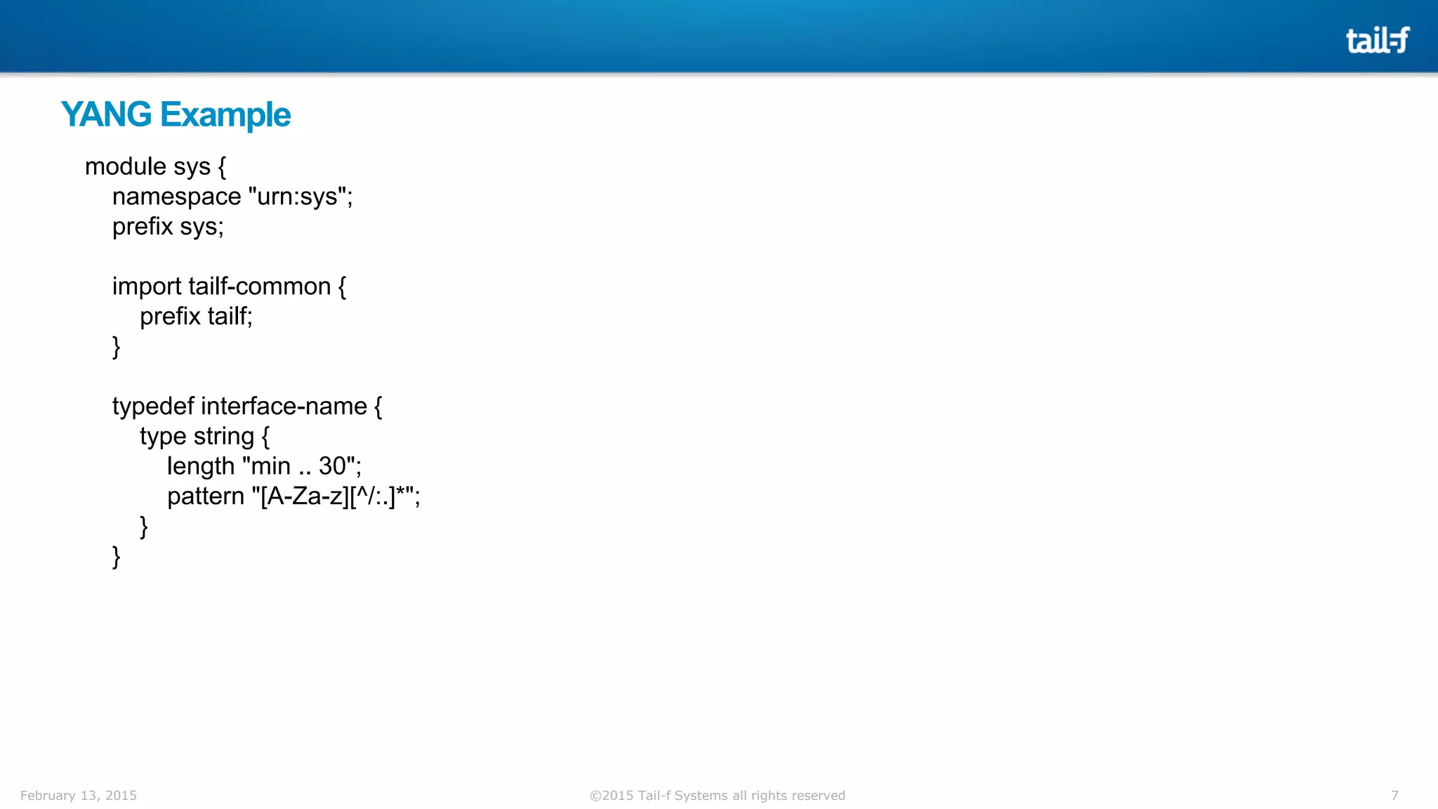 7©2015 Tail-f Systems all rights reservedFebruary 13, 2015
YANG Example
module sys {
namespace "urn:sys";
prefix sys;
import tailf-common {
prefix tailf;
}
typedef interface-name {
type string {
length "min .. 30";
pattern "[A-Za-z][^/:.]*";
}
}
 