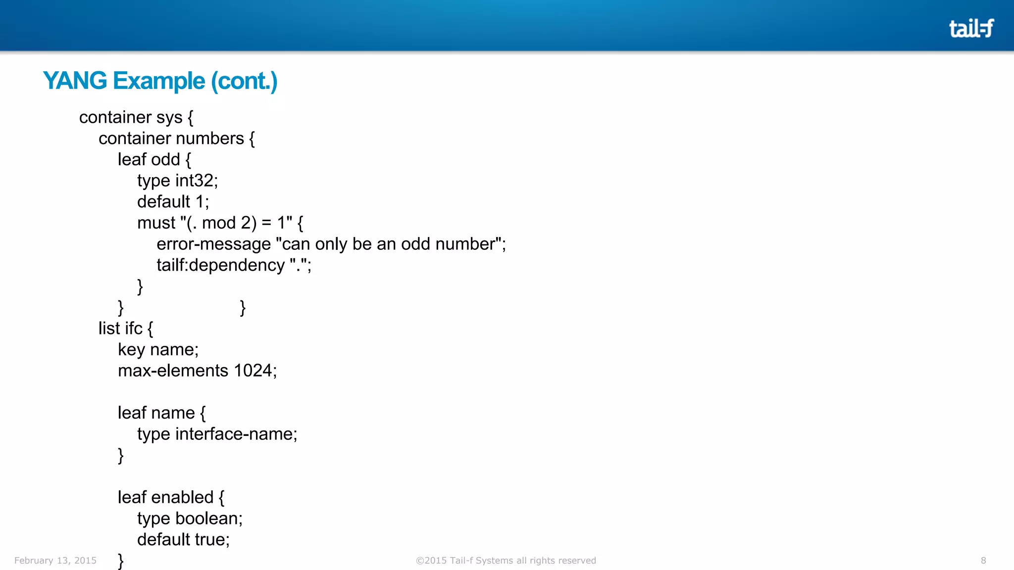 8©2015 Tail-f Systems all rights reservedFebruary 13, 2015
YANG Example (cont.)
container sys {
container numbers {
leaf odd {
type int32;
default 1;
must "(. mod 2) = 1" {
error-message "can only be an odd number";
tailf:dependency ".";
}
} }
list ifc {
key name;
max-elements 1024;
leaf name {
type interface-name;
}
leaf enabled {
type boolean;
default true;
}
 