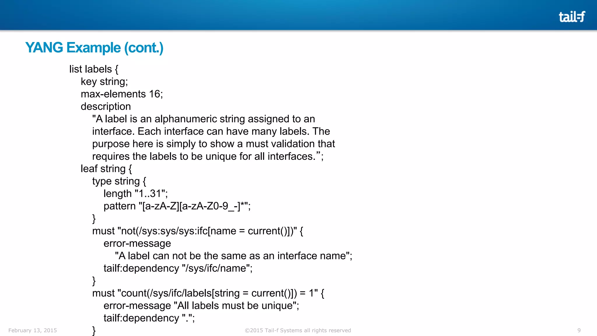 9©2015 Tail-f Systems all rights reservedFebruary 13, 2015
YANG Example (cont.)
list labels {
key string;
max-elements 16;
description
"A label is an alphanumeric string assigned to an
interface. Each interface can have many labels. The
purpose here is simply to show a must validation that
requires the labels to be unique for all interfaces.”;
leaf string {
type string {
length "1..31";
pattern "[a-zA-Z][a-zA-Z0-9_-]*";
}
must "not(/sys:sys/sys:ifc[name = current()])" {
error-message
"A label can not be the same as an interface name";
tailf:dependency "/sys/ifc/name";
}
must "count(/sys/ifc/labels[string = current()]) = 1" {
error-message "All labels must be unique";
tailf:dependency ".";
}
 