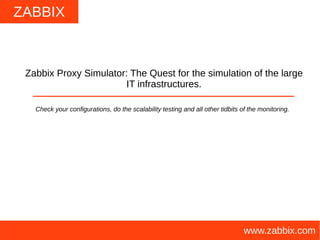 ZABBIX
www.zabbix.com
Zabbix Proxy Simulator: The Quest for the simulation of the large
IT infrastructures.
Check your configurations, do the scalability testing and all other tidbits of the monitoring.
 