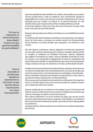 garantiza igualdad de oportunidades. Sin crédito, solo aquellos que ya tienen
recursos pueden llevar a cabo sus objetivos. Esto, naturalmente, agudiza la
desigualdad. Para revertir esto hay que remunerar al depositante de manera
adecuada para que canalice sus ahorros en el sistema financiero. En este
sentido cobran gran importancia las últimas medidas del Banco Central.
El ahorrista argentino ahorra por fuera del sector financiero. El sector debe
tomar conciencia de que debe atraerlo.
Respectodelsegundopunto,elBancoCentralbuscaunaestabilidadmonetaria
a futuro.
Cuandolatasadeinterésrealpaseaserpositiva,comoesperamos,ynonegativa,
como fue hasta ahora, se produce un cambio central en el funcionamiento
de las empresas. Los bancos tendrán que acompañar a los clientes en este
cambio.
Para dar mejores condiciones, estamos agilizando el trámite de autorización
de sucursales, estamos creando agencias móviles en aquellas regiones donde
se complica la instalación de entidades financieras, estamos trabajando
para agilizar el transporte de valores, hemos extendido el período de cierre
de cuentas, se ha incentivado la digitalización de todos los expedientes del
sistema financiero, también se está planificando que no sea necesario llevar los
cheques al banco sino que sea suficiente con enviar una foto desde el celular.
Tambiénterminamosdeeliminarlastrabasdelcepocambiario.Ahoratenemos
un sistema más ágil y libre. Esto se extenderá pronto a las casas de cambio, que
hasta hace poco tenían un funcionamiento muy restringido y normativizado.
Hemos extendido el período para liquidar las exportaciones a cinco años, lo
que permite ofrecer exportaciones con financiamiento.
Otracosaqueestáocurriendoestructuralmenteeselblanqueo.ParaArgentina
esto es un cambio radical. Estos son recursos que están ahí, ustedes no tienen
que competir por ellos entre ustedes.
Estamos trabajando por la inclusión de tecnología y por la minimización del
efectivo, lo que al sistema bancario le conviene. Se legisló para promover que
cada vez más pagos se realicen a través de los bancos.
Otro avance importante es el de los botones de pago, que será de mucho
provecho sobre todo para los bancos pequeños. Esto obedece a que desde el
Banco Central estamos tratando de ayudar a que todo el sector tenga igualdad
de condiciones.
Se dispuso que los clientes puedan hacer transferencias mediante dispositivos
electrónicos.
“¿Por qué es
importante un
sistema financiero
desarrollado?
Porque es lo que
garantiza igualdad
de oportunidades”.
“Hemos
extendido el
período para
liquidar las
exportaciones a
cinco años, lo que
permite ofrecer
exportaciones
con mayor
financiamiento”.
Lunes, 5 de Septiembre de 2016Conferencia de apertura
 