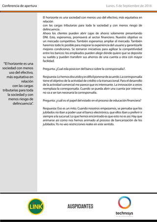 El horizonte es una sociedad con menos uso del efectivo, más equitativa en
relación
con las cargas tributarias para toda la sociedad y con menos riesgo de
delincuencia.
Ahora los clientes pueden abrir cajas de ahorro solamente presentando
DNI. Esto, esperamos, promoverá al sector financiero. Nuestro objetivo es
un mercado competitivo. También esperamos ampliar el mercado. También
haremos todo lo posible para mejorar la experiencia del usuario y garantizarle
mejores condiciones. Se tomaron iniciativas para agilizar la competitividad
entre los bancos: los empleados pueden elegir dónde quiere que se deposite
su sueldo y pueden transferir sus ahorros de una cuenta a otra con mayor
facilidad.
Pregunta: ¿Cual esla posicion del banco sobre la corresponsalía?.
Respuesta:Lohemosdiscutidoyesdifícilponersedeacuerdo.Lacorresponsalía
tiene el objetivo de la actividad de crédito o la transaccional. Para el desarrollo
de la actividad comercial me parece que es interesante. La innovación a veces
reemplaza la corresponsalía. Cuando se pueda abrir una cuenta por internet,
no va a ser tan necesaria la corresponsalía.
Pregunta: ¿cuál es el papel del estado en el proceso de educación financiera?
Respuesta: Eso es un mito. Cuando nosotros empezamos, se pensaba que los
jubilados no iban a poder usar el banco electrónico, que ellos iban a preferir ir
siempre a la sucursal. Lo que hemos encontrado es que esto no es así. Hay que
animarse así como nos hemos animado al proceso de bancarización de los
jubilados.Yo no veo restricciones reales en este sentido.
“El horizonte es una
sociedad con menos
uso del efectivo,
más equitativa en
relación
con las cargas
tributarias para toda
la sociedad y con
menos riesgo de
delincuencia”.
Lunes, 5 de Septiembre de 2016Conferencia de apertura
 