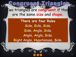 Two triangles are congruent if they
are the same size and shape.
There are four Rules
Side, Side, Side.
Side, Angle, Side.
Angle, Angle, Side.
Right Angle, Hypotenuse, Side.
5
 