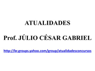 ATUALIDADES
Prof. JÚLIO CÉSAR GABRIEL
http://br.groups.yahoo.com/group/atualidadesconcursos
 