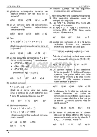 PROF. ESPAÑOL ARITMÉTICA
4
31. ¿Cuántos subconjuntos ternarios se
podrían obtener con los días de la
semana?
a) 30 b) 35 c) 24 d) 14 e) 21
32. Si un conjunto tiene 28 subconjuntos
binarios. ¿Cuántos subconjuntos
ternarios tiene?
a) 52 b) 50 c) 64 d) 56 e) 32
33. Sea:
B = { x /
2
1
(x )
   0 < x < 3 }
¿Cuántos subconjuntos ternarios tiene el
conjunto A?
a) 45 b) 56 c) 20 d) 84 e) 1
34. De los conjuntos comparables A y B y
de los equipotentes A y C, se sabe que:
 n{P[BC) – A] } = 4
 n(B) – n(A) = n(C)
 n[P(AB)] = 64
Determinar: n[B – (A  C)]
a) 6 b) 0 c) 2 d) 3 e) 4
35. Dado el conjunto:
A = {x+ / x6  x=7}
¿Cuál es el mayor valor que puede
tomar el cardinal de (AB) sabiendo que
A tiene 48 subconjuntos más que B?
a) 9 b) 11 c) 10 d) 6 e) 4
36. Sean los conjuntos:
A = {x   / –7 < x+5 < 17}
B = {x   / 25  x2 < 900}
¿Cuántos elementos tendrá el conjunto
producto AxB?
a) 1150 b) 625 c) 550
d) 575 e) 73
37. Indique cuántas de las siguientes
proposiciones son verdaderas:
I. Todo conjunto tiene subconjuntos propios
II. Dos conjuntos diferentes entre sí,
siempre son disjuntos
III. Si n(A) = 8, entonces P(A) tiene 255
subconjuntos propios
IV. Si n(A) = 2 y n(B) = 3 entonces el
conjunto [P(A) U P(B)] tiene como
máximo 12 elementos.
a) 1 b) 0 c) 2 d) 4 e) 3
38. Dados tres conjuntos A, B y C cuyos
cardinales forman una sucesión
aritmética y además se sabe que:
n[P(A)] + n[P(B)] + n[P(C)] = 1344
Calcule el máximo cardinal que puede
tener el conjunto potencia de (A B  C)
a) 26 b) 210 c) 226 d) 216 e) 232
39. Un “gordito” ingresa a una pastelería,
donde se venden 6 pasteles diferentes
y piensa: “me gustan todos pero debo
llevar como mínimo 2 de ellos y como
máximo 5”. ¿De cuántas maneras
puede escoger el gordito?
a) 52 b) 50 c) 64 d) 56 e) 32
40. Se dispone de 5 latas de pinturas de
colores diferentes, los cuales se
combinarán en cantidades iguales para
obtener colores distintos a los que ya
se tienen. ¿Cuántos colores más se
podrá obtener?
a) 27 b) 32 c) 26 d) 31 e) 8
41. Se tienen “n” pinturas de “n” colores
básicos y se desea obtener 247 nuevos
tonos combinando partes iguales de 2,
3, 4, . . . , n colores. Hallar “n”
a) 8 b) 6 c) 11 d) 7 e) 10
 