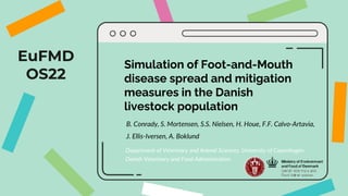 EuFMD
OS22
Simulation of Foot-and-Mouth
disease spread and mitigation
measures in the Danish
livestock population
B. Conrady, S. Mortensen, S.S. Nielsen, H. Houe, F.F. Calvo-Artavia,
J. Ellis-Iversen, A. Boklund
Department of Veterinary and Animal Sciences, University of Copenhagen
Danish Veterinary and Food Administration
 