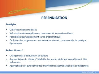 PÉRENNISATION
Stratégies

•   Cibler les milieux mobilisés
•   Valorisation des compétences, ressources et forces des milieux
•   Possibilité d’agir globalement sur la problématique
•   Évolution des programmes : nouveaux services et communautés de pratique
    dynamiques

Et dans 10 ans…?

•   Changements d’attitudes et de culture
•   Augmentation du niveau d’habiletés des jeunes et de leur compétence à bien
    s’alimenter
•   Appropriation et autonomie des intervenants: augmentation des compétences

                                                                       Québec en Forme   10
 