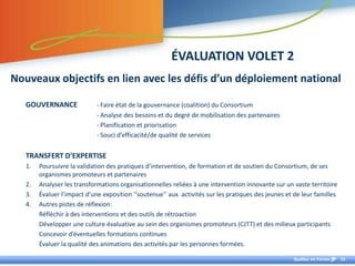 ÉVALUATION VOLET 2
Nouveaux objectifs en lien avec les défis d’un déploiement national

   GOUVERNANCE               - Faire état de la gouvernance (coalition) du Consortium
                             - Analyse des besoins et du degré de mobilisation des partenaires
                             - Planification et priorisation
                             - Souci d’efficacité/de qualité de services


   TRANSFERT D’EXPERTISE
   1.   Poursuivre la validation des pratiques d’intervention, de formation et de soutien du Consortium, de ses
        organismes promoteurs et partenaires
   2.   Analyser les transformations organisationnelles reliées à une intervention innovante sur un vaste territoire
   3.   Évaluer l’impact d’une exposition ‘‘soutenue’’ aux activités sur les pratiques des jeunes et de leur familles
   4.   Autres pistes de réflexion:
        Réfléchir à des interventions et des outils de rétroaction
        Développer une culture évaluative au sein des organismes promoteurs (CJTT) et des milieux participants
        Concevoir d’éventuelles formations continues
        Évaluer la qualité des animations des activités par les personnes formées.

                                                                                                     Québec en Forme    15
 