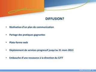 DIFFUSION?

• Réalisation d’un plan de communication

• Partage des pratiques gagnantes

• Plate-forme web

• Déploiement de services progressif jusqu’au 31 mars 2013

• Embauche d’une ressource à la direction du CJTT



                                                             Québec en Forme   16
 