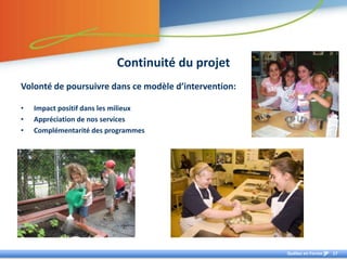 Continuité du projet
Volonté de poursuivre dans ce modèle d’intervention:

•   Impact positif dans les milieux
•   Appréciation de nos services
•   Complémentarité des programmes




                                                       Québec en Forme   17
 