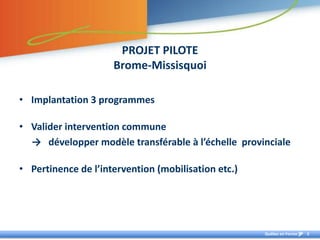 PROJET PILOTE
                     Brome-Missisquoi

• Implantation 3 programmes

• Valider intervention commune
  → développer modèle transférable à l’échelle provinciale

• Pertinence de l’intervention (mobilisation etc.)




                                                     Québec en Forme   3
 