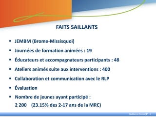 FAITS SAILLANTS

 JEMBM (Brome-Missisquoi)
 Journées de formation animées : 19
 Éducateurs et accompagnateurs participants : 48
 Ateliers animés suite aux interventions : 400
 Collaboration et communication avec le RLP
 Évaluation
 Nombre de jeunes ayant participé :
  2 200 (23.15% des 2-17 ans de la MRC)
                                                    Québec en Forme   4
 