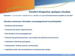 Transfert d’expertise: quelques résultats
Population: 5 municipalités = 16 /25 milieux = 26 /43 sujets pour 30 questionnaires complétés en juin 2011


Données communes: formation, accompagnement et participation
 Excellence des formations

 Pertinence des divers matériels fournis

 Bien-fondé du suivi-accompagnement

 Entrevoir des perfectionnements, plus d’outils, de matériels et de ressources

 Motivation et fierté des participants

 Enthousiasme (milieux, parents, communauté)

 Implication réelle dans la planification et réalisation des activités.

                                                                                         Québec en Forme   6
 