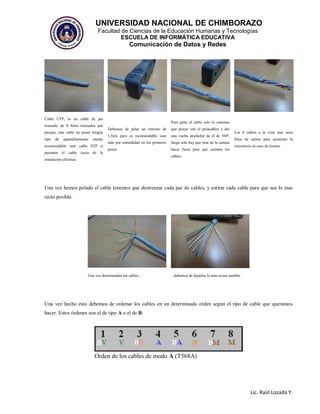 UNIVERSIDAD NACIONAL DE CHIMBORAZO
Facultad de Ciencias de la Educación Humanas y Tecnologías
ESCUELA DE INFORMÁTICA EDUCATIVA
Comunicación de Datos y Redes
Lic. Raúl Lozada Y.
Cable UTP, es un cable de par
trenzado de 8 hilos trenzados por
parejas, este cable no posee ningún
tipo de apantallamiento siendo
recomendable usar cable STP si
pasamos el cable cerca de la
instalación eléctrica.
Debemos de pelar un mínimo de
1,5cm pero es recomendable usar
más por comodidad en los primeros
pasos.
Para pelar el cable solo lo tenemos
que pizcar con el pelacables y dar
una vuelta alrededor de él de 360º,
luego solo hay que tirar de la camisa
hacia fuera para que asomen los
cables.
Los 8 cables a la vista mas unos
hilos de nailon para aumentar la
resistencia en caso de tirones.
Una vez hemos pelado el cable tenemos que destrenzar cada par de cables, y estirar cada cable para que sea lo mas
recto posible.
Una vez destrenzados los cables... ...debemos de dejarlos lo más rectos posible.
Una vez hecho esto debemos de ordenar los cables en un determinado orden según el tipo de cable que queramos
hacer. Estos órdenes son el de tipo A o el de B:
Orden de los cables de modo A (T568A)
 
