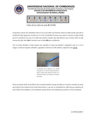 UNIVERSIDAD NACIONAL DE CHIMBORAZO
Facultad de Ciencias de la Educación Humanas y Tecnologías
ESCUELA DE INFORMÁTICA EDUCATIVA
Comunicación de Datos y Redes
Lic. Raúl Lozada Y.
Orden de los cables de modo B (T568B)
Si queremos conectar dos ordenadores entre si con un solo cable, necesitaremos montar un cable cruzado, para ello en
un lado del cable seguiremos el orden A y en el otro el orden B. En nuestro caso vamos a construir un cable normal
que en la mayoría de los casos es el cable que usaremos siempre, para ello debemos usar el mismo orden en cada
extremo del cable, AA o BB, lo normal es usar el orden BB pero es indiferente.
Una vez hemos decidido el orden tenemos que ordenarlos lo mejor que podamos y agruparlos como se ve en la
imagen. Cuando los tengamos ordenados y agrupados cortaremos el cable sobrante y dejaremos sólo 1,2 cm.
Ahora ya tenemos hecho lo más difícil, sólo nos queda introducir el grupo de cables en el conector, teniendo en cuenta
que la parte de los contactos ha de mirar hacia nosotros, y que una vez introducido los cables hay que asegurarse de
que el orden no ha cambiado, si se nos hubiesen movido entonces sólo tendremos que sacarlos y volver a intentarlo.
Es importante que lo hagamos con la medida
justa para que a la hora de crimpar (ponchar) se
quede la mayor parte posible de camisa en el
interior del conector y así aumentar la resistencia
ante tirones.
 