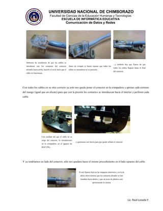 UNIVERSIDAD NACIONAL DE CHIMBORAZO
Facultad de Ciencias de la Educación Humanas y Tecnologías
ESCUELA DE INFORMÁTICA EDUCATIVA
Comunicación de Datos y Redes
Lic. Raúl Lozada Y.
Debemos de acordarnos de que los cables se
introducen con los contactos del conector
mirando hacia arriba, hacerlo al revés haría que el
cable no funcionase.
Antes de crimpar es bueno repasar que todos los
cables se encuentren en su posición...
...y también hay que fijarse de que
todos los cables lleguen hasta el final
del conector.
Con todos los cables en su sitio correcto ya solo nos queda poner el conector en la crimpadora y apretar cada extremo
del mango (igual que un alicate) para que con la presión los contactos se introduzcan hacia el interior y perforen cada
cable.
Con cuidado del que el cable no se
salga del conector, lo introducimos
en la crimpadora, en el agujero de
RJ45 (P8)...
...y apretamos con fuerza para que quede sellado el conector.
Y ya tendríamos un lado del conector, sólo nos quedara hacer el mismo procedimiento en el lado opuesto del cable.
Si nos fijamos bien en las imágenes anteriores y en la de
ahora observaremos que los contactos dorados se han
hundido hacia dentro, y que un trozo de plástico esta
aprisionando la camisa.
 
