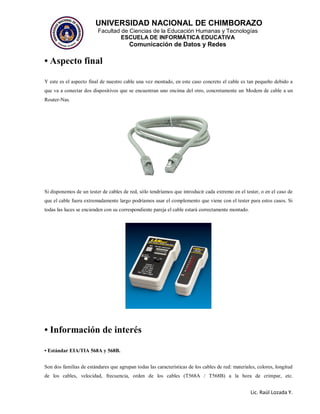 UNIVERSIDAD NACIONAL DE CHIMBORAZO
Facultad de Ciencias de la Educación Humanas y Tecnologías
ESCUELA DE INFORMÁTICA EDUCATIVA
Comunicación de Datos y Redes
Lic. Raúl Lozada Y.
• Aspecto final
Y este es el aspecto final de nuestro cable una vez montado, en este caso concreto el cable es tan pequeño debido a
que va a conectar dos dispositivos que se encuentran uno encima del otro, concretamente un Modem de cable a un
Router-Nas.
Si disponemos de un tester de cables de red, sólo tendríamos que introducir cada extremo en el tester, o en el caso de
que el cable fuera extremadamente largo podríamos usar el complemento que viene con el tester para estos casos. Si
todas las luces se encienden con su correspondiente pareja el cable estará correctamente montado.
• Información de interés
• Estándar EIA/TIA 568A y 568B.
Son dos familias de estándares que agrupan todas las características de los cables de red: materiales, colores, longitud
de los cables, velocidad, frecuencia, orden de los cables (T568A / T568B) a la hora de crimpar, etc.
 