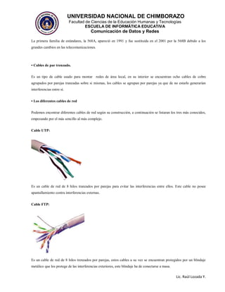UNIVERSIDAD NACIONAL DE CHIMBORAZO
Facultad de Ciencias de la Educación Humanas y Tecnologías
ESCUELA DE INFORMÁTICA EDUCATIVA
Comunicación de Datos y Redes
Lic. Raúl Lozada Y.
La primera familia de estándares, la 568A, apareció en 1991 y fue sustituida en el 2001 por la 568B debido a los
grandes cambios en las telecomunicaciones.
• Cables de par trenzado.
Es un tipo de cable usado para montar redes de área local, en su interior se encuentran ocho cables de cobre
agrupados por parejas tranzadas sobre si mismas, los cables se agrupan por parejas ya que de no estarlo generarían
interferencias entre si.
• Los diferentes cables de red
Podemos encontrar diferentes cables de red según su construcción, a continuación se listaran los tres más conocidos,
empezando por el más sencillo al más complejo.
Cable UTP:
Es un cable de red de 8 hilos tranzados por parejas para evitar las interferencias entre ellos. Este cable no posee
apantallamiento contra interferencias externas.
Cable FTP:
Es un cable de red de 8 hilos trenzados por parejas, estos cables a su vez se encuentran protegidos por un blindaje
metálico que los protege de las interferencias exteriores, este blindaje ha de conectarse a masa.
 