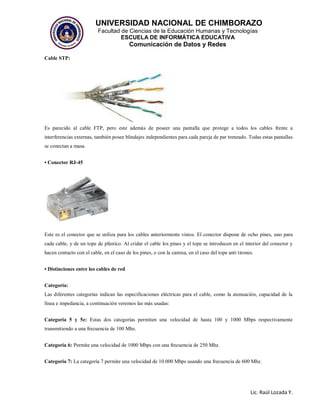 UNIVERSIDAD NACIONAL DE CHIMBORAZO
Facultad de Ciencias de la Educación Humanas y Tecnologías
ESCUELA DE INFORMÁTICA EDUCATIVA
Comunicación de Datos y Redes
Lic. Raúl Lozada Y.
Cable STP:
Es parecido al cable FTP, pero este además de poseer una pantalla que protege a todos los cables frente a
interferencias externas, también posee blindajes independientes para cada pareja de par trenzado. Todas estas pantallas
se conectan a masa.
• Conector RJ-45
Este es el conector que se utiliza para los cables anteriormente vistos. El conector dispone de ocho pines, uno para
cada cable, y de un tope de plástico. Al cridar el cable los pines y el tope se introducen en el interior del conector y
hacen contacto con el cable, en el caso de los pines, o con la camisa, en el caso del tope anti tirones.
• Distinciones entre los cables de red
Categoría:
Las diferentes categorías indican las especificaciones eléctricas para el cable, como la atenuación, capacidad de la
línea e impedancia, a continuación veremos las más usadas:
Categoria 5 y 5e: Estas dos categorías permiten una velocidad de hasta 100 y 1000 Mbps respectivamente
transmitiendo a una frecuencia de 100 Mhz.
Categoria 6: Permite una velocidad de 1000 Mbps con una frecuencia de 250 Mhz.
Categoria 7: La categoría 7 permite una velocidad de 10.000 Mbps usando una frecuencia de 600 Mhz.
 