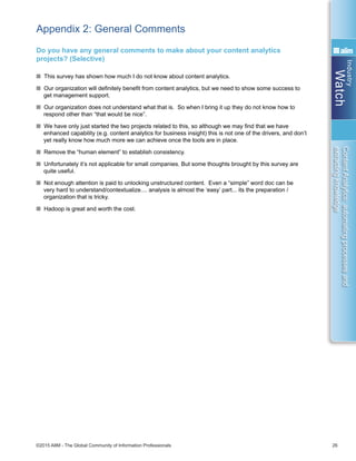 Industry
Watch
©2015 AIIM - The Global Community of Information Professionals 26
ContentAnalytics:automatingprocessesand
extractingknowledge
Appendix 2: General Comments
Do you have any general comments to make about your content analytics
projects? (Selective)
n This survey has shown how much I do not know about content analytics.
n Our organization will definitely benefit from content analytics, but we need to show some success to
get management support.
n Our organization does not understand what that is. So when I bring it up they do not know how to
respond other than “that would be nice”.
n We have only just started the two projects related to this, so although we may find that we have
enhanced capability (e.g. content analytics for business insight) this is not one of the drivers, and don’t
yet really know how much more we can achieve once the tools are in place.
n Remove the “human element” to establish consistency.
n Unfortunately it’s not applicable for small companies. But some thoughts brought by this survey are
quite useful.
n Not enough attention is paid to unlocking unstructured content. Even a “simple” word doc can be
very hard to understand/contextualize.... analysis is almost the ‘easy’ part... its the preparation /
organization that is tricky.
n Hadoop is great and worth the cost.
 