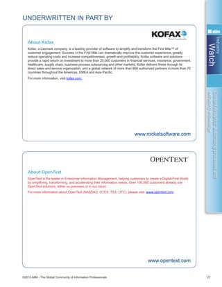 Industry
Watch
©2015 AIIM - The Global Community of Information Professionals 27
ContentAnalytics:automatingprocessesand
extractingknowledge
UNDERWRITTEN IN PART BY
OpenText is the leader in Enterprise Information Management, helping customers to create a Digital-First World
by simplifying, transforming, and accelerating their information needs. Over 100,000 customers already use
OpenText solutions, either on premises or in our cloud.  
For more information about OpenText (NASDAQ: OTEX; TSX: OTC), please visit: www.opentext.com.
www.opentext.com
About OpenText
Kofax, a Lexmark company, is a leading provider of software to simplify and transform the First Mile™ of
customer engagement. Success in the First Mile can dramatically improve the customer experience, greatly
reduce operating costs and increase competitiveness, growth and profitability. Kofax software and solutions
provide a rapid return on investment to more than 20,000 customers in financial services, insurance, government,
healthcare, supply chain, business process outsourcing and other markets. Kofax delivers these through its
direct sales and service organization, and a global network of more than 800 authorized partners in more than 75
countries throughout the Americas, EMEA and Asia Pacific.
For more information, visit kofax.com.
www.rocketsoftware.com
About Kofax
 