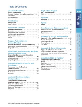 Industry
Watch
©2015 AIIM - The Global Community of Information Professionals 3
ContentAnalytics:automatingprocessesand
extractingknowledge
Table of Contents
About the Research
About the Research . . . . . . . . . . . . . . . . . . . . . . 1
Process Used and Survey Demographics . . . . . . . 1
About AIIM . . . . . . . . . . . . . . . . . . . . . . . . . . . . . . . 2
About the Author . . . . . . . . . . . . . . . . . . . . . . . . . . 2
Introduction
Introduction . . . . . . . . . . . . . . . . . . . . . . . . . . . . . 4
Key Findings . . . . . . . . . . . . . . . . . . . . . . . . . . . . . 4
Drivers and Adoption
Drivers and Adoption . . . . . . . . . . . . . . . . . . . . . 5
Drivers . . . . . . . . . . . . . . . . . . . . . . . . . . . . . . . . . . 6
Importance and Leadership . . . . . . . . . . . . . . . . . . 7
Adoption and Applications . . . . . . . . . . . . . . . . . . . 7
Progress and Issues . . . . . . . . . . . . . . . . . . . . . . . 8
Issues  . . . . . . . . . . . . . . . . . . . . . . . . . . . . . . . . . . 9
Process Automation and
Inbound Routing
Process Automation and Inbound Routing  . . . 9
Automating Email Classification  . . . . . . . . . . . . . 10
Project Success . . . . . . . . . . . . . . . . . . . . . . . . . . 11
Information Governance and Metadata
Generation / Correction
Information Governance and Metadata
Generation / Correction  . . . . . . . . . . . . . . . . . . 12
Project Success . . . . . . . . . . . . . . . . . . . . . . . . . . 13
Legal Judgment . . . . . . . . . . . . . . . . . . . . . . . . . . 14
Contextual Search, Curation, and
E-discovery
Contextual Search, Curation,
and E-discovery . . . . . . . . . . . . . . . . . . . . . . . . . 15
Metadata Creation/Correction . . . . . . . . . . . . . . . 15
E-discovery . . . . . . . . . . . . . . . . . . . . . . . . . . . . . 16
Curation . . . . . . . . . . . . . . . . . . . . . . . . . . . . . . . . 16
Analysis / Business Insight /
Customer Input
Analysis / Business Insight /
Customer Input . . . . . . . . . . . . . . . . . . . . . . . . . 17
Real-Time or Near-Time . . . . . . . . . . . . . . . . . . . 18
Social Media Monitoring  . . . . . . . . . . . . . . . . . . . 19
Business Advantage . . . . . . . . . . . . . . . . . . . . . . 19
Progress  . . . . . . . . . . . . . . . . . . . . . . . . . . . . . . . 20
Big Content Projects
Big Content Projects . . . . . . . . . . . . . . . . . . . . . 20
ROI  . . . . . . . . . . . . . . . . . . . . . . . . . . . . . . . . . . . 21
Opinions
Opinions . . . . . . . . . . . . . . . . . . . . . . . . . . . . . . . 21
Spend
Spend . . . . . . . . . . . . . . . . . . . . . . . . . . . . . . . . . 22
Conclusion and Recommendations
Conclusion and Recommendations  . . . . . . . . 23
Recommendations . . . . . . . . . . . . . . . . . . . . . . . 23
References  . . . . . . . . . . . . . . . . . . . . . . . . . . . . . 23
Appendix 1: Survey Demographics
Appendix 1: Survey Demographics  . . . . . . . . 24
Survey Background . . . . . . . . . . . . . . . . . . . . . . . 24
Organizational Size . . . . . . . . . . . . . . . . . . . . . . . 24
Industry Sector  . . . . . . . . . . . . . . . . . . . . . . . . . . 25
Job Roles . . . . . . . . . . . . . . . . . . . . . . . . . . . . . . 25
Appendix 2: General Comments
Appendix 2: General Comments . . . . . . . . . . . 26
Do you have any general comments to
make about your content analytics projects?
(Selective) . . . . . . . . . . . . . . . . . . . . . . . . . . . . . . 26
UNDERWRITTEN IN PART BY
UNDERWRITTEN IN PART BY  . . . . . . . . . . . . . 27
Kofax . . . . . . . . . . . . . . . . . . . . . . . . . . . . . . . . . . 27
OpenText . . . . . . . . . . . . . . . . . . . . . . . . . . . . . . . 27
Rocket Software  . . . . . . . . . . . . . . . . . . . . . . . . . 28
Swiss Post Solutions AG . . . . . . . . . . . . . . . . . . . 28
Companyname  . . . . . . . . . . . . . . . . . . . . . . . . . . 29
Companyname  . . . . . . . . . . . . . . . . . . . . . . . . . . 29
 