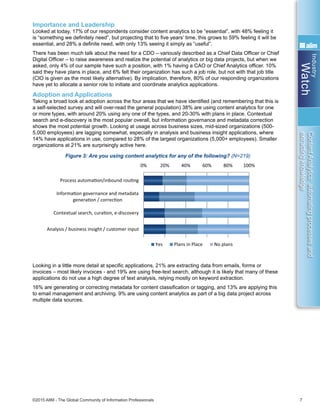 Industry
Watch
©2015 AIIM - The Global Community of Information Professionals 7
ContentAnalytics:automatingprocessesand
extractingknowledge
Importance and Leadership
Looked at today, 17% of our respondents consider content analytics to be “essential”, with 48% feeling it
is “something we definitely need”, but projecting that to five years’ time, this grows to 59% feeling it will be
essential, and 28% a definite need, with only 13% seeing it simply as “useful”.
There has been much talk about the need for a CDO – variously described as a Chief Data Officer or Chief
Digital Officer – to raise awareness and realize the potential of analytics or big data projects, but when we
asked, only 4% of our sample have such a position, with 1% having a CAO or Chief Analytics officer. 10%
said they have plans in place, and 6% felt their organization has such a job role, but not with that job title
(CIO is given as the most likely alternative). By implication, therefore, 80% of our responding organizations
have yet to allocate a senior role to initiate and coordinate analytics applications.
Adoption and Applications
Taking a broad look at adoption across the four areas that we have identified (and remembering that this is
a self-selected survey and will over-read the general population) 38% are using content analytics for one
or more types, with around 20% using any one of the types, and 20-30% with plans in place. Contextual
search and e-discovery is the most popular overall, but information governance and metadata correction
shows the most potential growth. Looking at usage across business sizes, mid-sized organizations (500-
5,000 employees) are lagging somewhat, especially in analysis and business insight applications, where
14% have applications in use, compared to 28% of the largest organizations (5,000+ employees). Smaller
organizations at 21% are surprisingly active here.
Figure 3: Are you using content analytics for any of the following? (N=219)
Looking in a little more detail at specific applications, 21% are extracting data from emails, forms or
invoices – most likely invoices - and 19% are using free-text search, although it is likely that many of these
applications do not use a high degree of text analysis, relying mostly on keyword extraction.
16% are generating or correcting metadata for content classification or tagging, and 13% are applying this
to email management and archiving. 9% are using content analytics as part of a big data project across
multiple data sources.
0% 10% 20% 30% 40% 50% 60% 70%
Improving process producƟvity by removing
manual steps
Providing business insight
Adding value to our legacy content,
improving search
Improving the beneﬁts/compliance of our
ECM/RM - staﬀ are poor at classiﬁcaƟon
Freeing up process boƩlenecks and
overloads
Reducing unidenƟﬁed risk in our “dark data”
Reducing our storage/migraƟon
requirements in a defensible way
DetecƟng fraud, crime, policy infringement,
unacceptable use, etc
0% 20% 40% 60% 80% 100%
Process automaƟon/inbound rouƟng
InformaƟon governance and metadata
generaƟon / correcƟon
Contextual search, curaƟon, e-discovery
Analysis / business insight / customer input
Yes Plans in Place No plans
0% 5% 10% 15% 20% 25%
To extract data from emails, correspondence,
forms or invoices
For free-text search/indexing
To generate or correct metadata for content
classiﬁcaƟon/tagging
To manage/archive emails
To route inbound content or mail to the
appropriate processes / people / archive
To check or correct for security or privacy issues
As part of a big data project involving mulƟple
internal data sources
For analysis or curaƟon of internal/external
content/knowledge bases
To monitor and/or extract knowledge from social
streams
For fraud/crime detecƟon or intelligence
To build business insight or formal knowledge
extracƟon
To ﬁlter or re-classify unwanted content,
pre-migraƟon or ongoing
For sound, image or video ﬁles
 