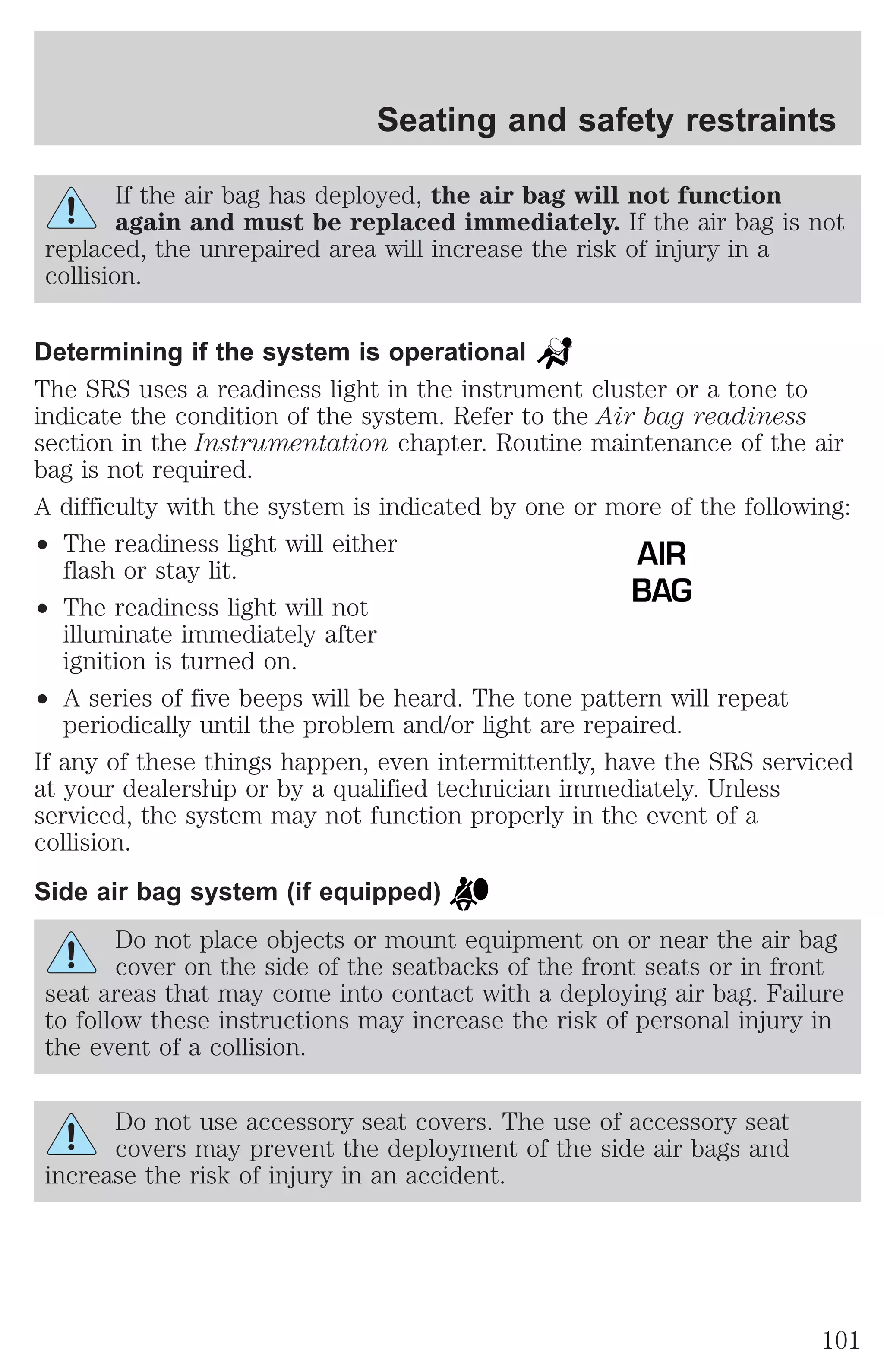Seating and safety restraints 
If the air bag has deployed, the air bag will not function 
again and must be replaced immediately. If the air bag is not 
replaced, the unrepaired area will increase the risk of injury in a 
collision. 
Determining if the system is operational 
The SRS uses a readiness light in the instrument cluster or a tone to 
indicate the condition of the system. Refer to the Air bag readiness 
section in the Instrumentation chapter. Routine maintenance of the air 
bag is not required. 
A difficulty with the system is indicated by one or more of the following: 
² The readiness light will either 
flash or stay lit. 
² The readiness light will not 
illuminate immediately after 
ignition is turned on. 
² A series of five beeps will be heard. The tone pattern will repeat 
periodically until the problem and/or light are repaired. 
If any of these things happen, even intermittently, have the SRS serviced 
at your dealership or by a qualified technician immediately. Unless 
serviced, the system may not function properly in the event of a 
collision. 
Side air bag system (if equipped) 
Do not place objects or mount equipment on or near the air bag 
cover on the side of the seatbacks of the front seats or in front 
seat areas that may come into contact with a deploying air bag. Failure 
to follow these instructions may increase the risk of personal injury in 
the event of a collision. 
Do not use accessory seat covers. The use of accessory seat 
covers may prevent the deployment of the side air bags and 
increase the risk of injury in an accident. 
AIR 
BAG 
101 
 