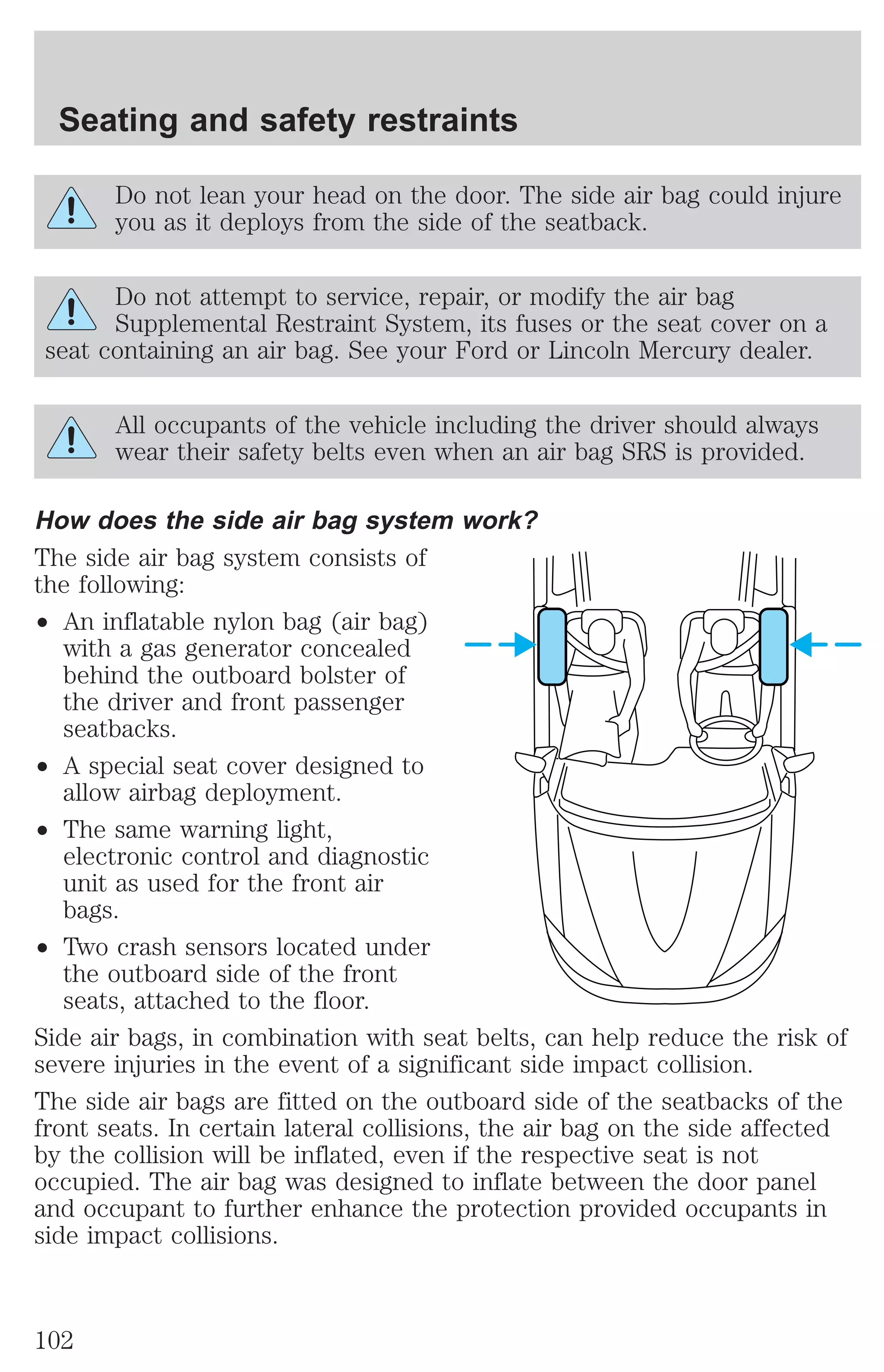 Seating and safety restraints 
Do not lean your head on the door. The side air bag could injure 
you as it deploys from the side of the seatback. 
Do not attempt to service, repair, or modify the air bag 
Supplemental Restraint System, its fuses or the seat cover on a 
seat containing an air bag. See your Ford or Lincoln Mercury dealer. 
All occupants of the vehicle including the driver should always 
wear their safety belts even when an air bag SRS is provided. 
How does the side air bag system work? 
The side air bag system consists of 
the following: 
² An inflatable nylon bag (air bag) 
with a gas generator concealed 
behind the outboard bolster of 
the driver and front passenger 
seatbacks. 
² A special seat cover designed to 
allow airbag deployment. 
² The same warning light, 
electronic control and diagnostic 
unit as used for the front air 
bags. 
² Two crash sensors located under 
the outboard side of the front 
seats, attached to the floor. 
Side air bags, in combination with seat belts, can help reduce the risk of 
severe injuries in the event of a significant side impact collision. 
The side air bags are fitted on the outboard side of the seatbacks of the 
front seats. In certain lateral collisions, the air bag on the side affected 
by the collision will be inflated, even if the respective seat is not 
occupied. The air bag was designed to inflate between the door panel 
and occupant to further enhance the protection provided occupants in 
side impact collisions. 
102 
 