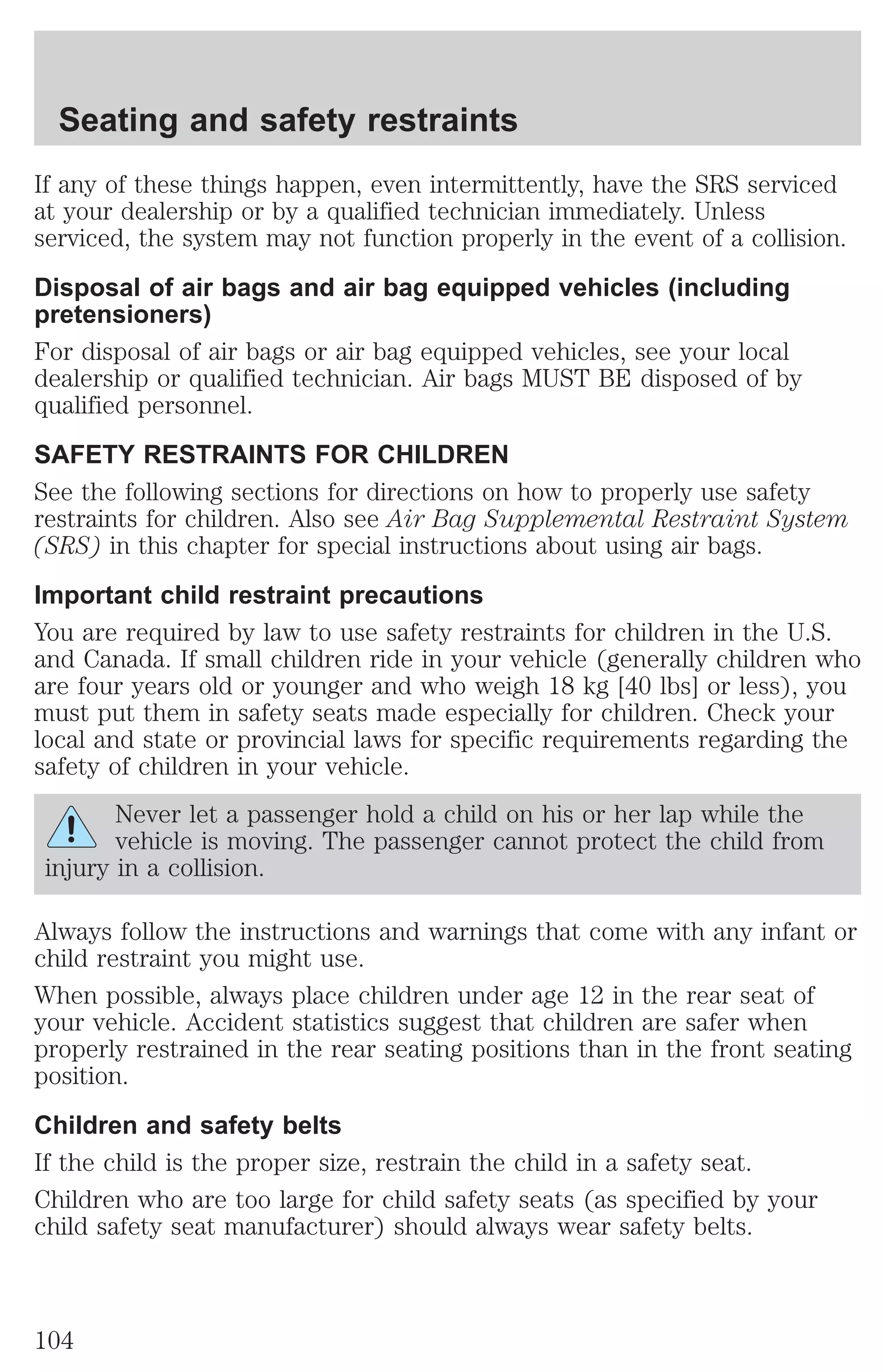 Seating and safety restraints 
If any of these things happen, even intermittently, have the SRS serviced 
at your dealership or by a qualified technician immediately. Unless 
serviced, the system may not function properly in the event of a collision. 
Disposal of air bags and air bag equipped vehicles (including 
pretensioners) 
For disposal of air bags or air bag equipped vehicles, see your local 
dealership or qualified technician. Air bags MUST BE disposed of by 
qualified personnel. 
SAFETY RESTRAINTS FOR CHILDREN 
See the following sections for directions on how to properly use safety 
restraints for children. Also see Air Bag Supplemental Restraint System 
(SRS) in this chapter for special instructions about using air bags. 
Important child restraint precautions 
You are required by law to use safety restraints for children in the U.S. 
and Canada. If small children ride in your vehicle (generally children who 
are four years old or younger and who weigh 18 kg [40 lbs] or less), you 
must put them in safety seats made especially for children. Check your 
local and state or provincial laws for specific requirements regarding the 
safety of children in your vehicle. 
Never let a passenger hold a child on his or her lap while the 
vehicle is moving. The passenger cannot protect the child from 
injury in a collision. 
Always follow the instructions and warnings that come with any infant or 
child restraint you might use. 
When possible, always place children under age 12 in the rear seat of 
your vehicle. Accident statistics suggest that children are safer when 
properly restrained in the rear seating positions than in the front seating 
position. 
Children and safety belts 
If the child is the proper size, restrain the child in a safety seat. 
Children who are too large for child safety seats (as specified by your 
child safety seat manufacturer) should always wear safety belts. 
104 
 