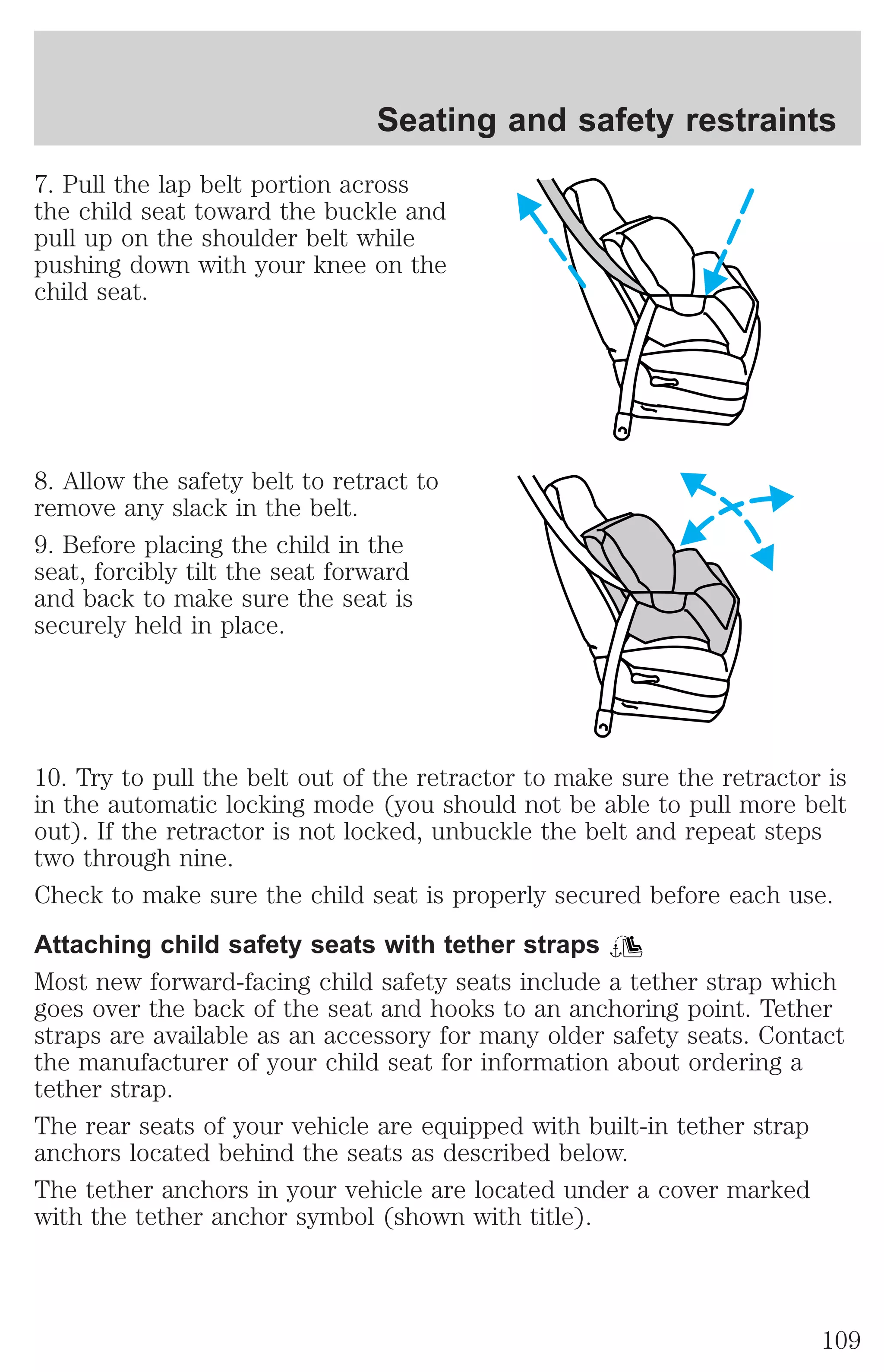Seating and safety restraints 
7. Pull the lap belt portion across 
the child seat toward the buckle and 
pull up on the shoulder belt while 
pushing down with your knee on the 
child seat. 
8. Allow the safety belt to retract to 
remove any slack in the belt. 
9. Before placing the child in the 
seat, forcibly tilt the seat forward 
and back to make sure the seat is 
securely held in place. 
10. Try to pull the belt out of the retractor to make sure the retractor is 
in the automatic locking mode (you should not be able to pull more belt 
out). If the retractor is not locked, unbuckle the belt and repeat steps 
two through nine. 
Check to make sure the child seat is properly secured before each use. 
Attaching child safety seats with tether straps 
Most new forward-facing child safety seats include a tether strap which 
goes over the back of the seat and hooks to an anchoring point. Tether 
straps are available as an accessory for many older safety seats. Contact 
the manufacturer of your child seat for information about ordering a 
tether strap. 
The rear seats of your vehicle are equipped with built-in tether strap 
anchors located behind the seats as described below. 
The tether anchors in your vehicle are located under a cover marked 
with the tether anchor symbol (shown with title). 
109 
 