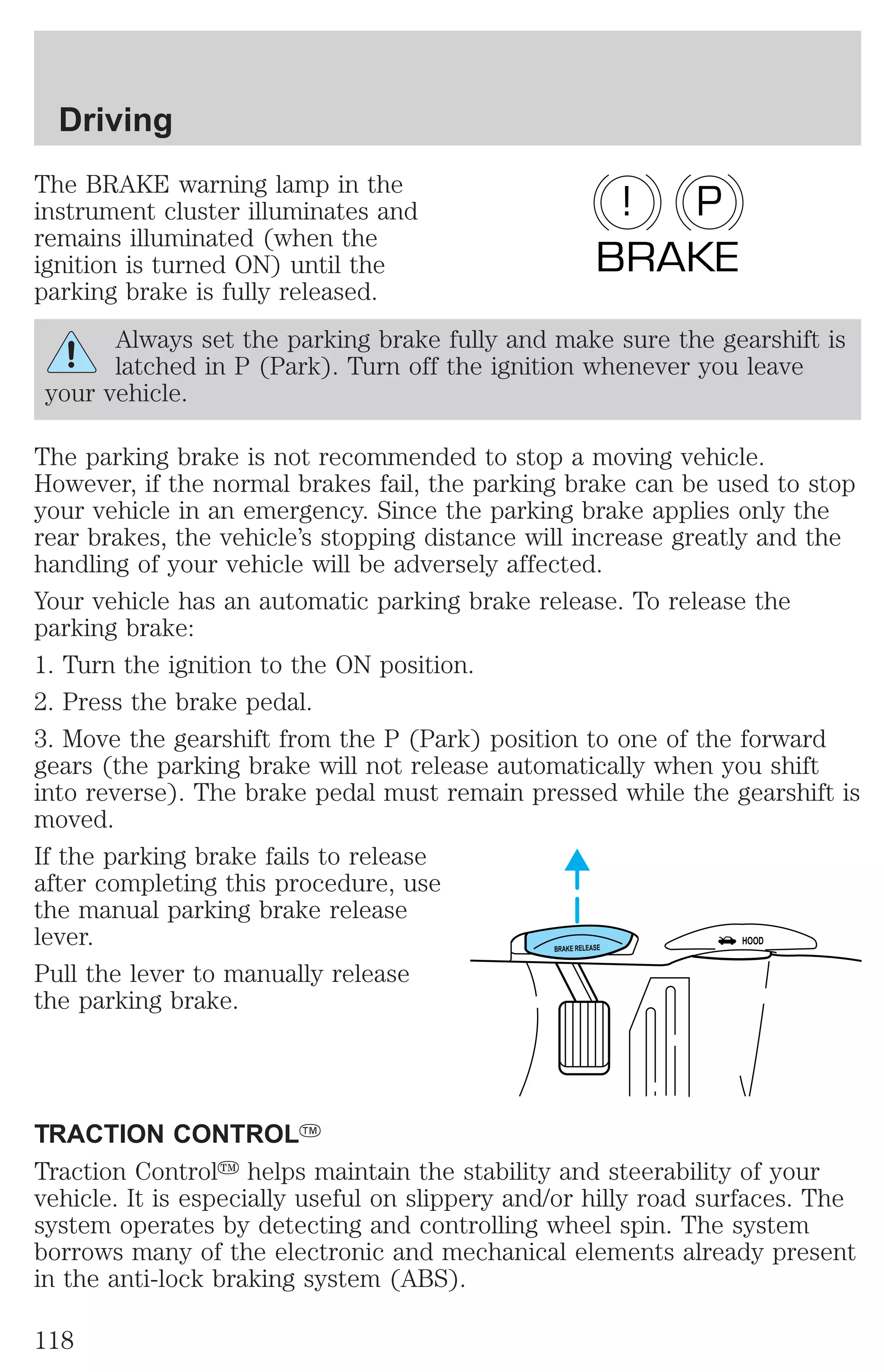 Driving 
The BRAKE warning lamp in the 
instrument cluster illuminates and 
remains illuminated (when the 
ignition is turned ON) until the 
parking brake is fully released. 
! P 
BRAKE 
Always set the parking brake fully and make sure the gearshift is 
latched in P (Park). Turn off the ignition whenever you leave 
your vehicle. 
The parking brake is not recommended to stop a moving vehicle. 
However, if the normal brakes fail, the parking brake can be used to stop 
your vehicle in an emergency. Since the parking brake applies only the 
rear brakes, the vehicle’s stopping distance will increase greatly and the 
handling of your vehicle will be adversely affected. 
Your vehicle has an automatic parking brake release. To release the 
parking brake: 
1. Turn the ignition to the ON position. 
2. Press the brake pedal. 
3. Move the gearshift from the P (Park) position to one of the forward 
gears (the parking brake will not release automatically when you shift 
into reverse). The brake pedal must remain pressed while the gearshift is 
moved. 
If the parking brake fails to release 
after completing this procedure, use 
the manual parking brake release 
lever. 
HOOD 
BRAKE RELEASE Pull the lever to manually release 
the parking brake. 
TRACTION CONTROLY 
Traction Controly helps maintain the stability and steerability of your 
vehicle. It is especially useful on slippery and/or hilly road surfaces. The 
system operates by detecting and controlling wheel spin. The system 
borrows many of the electronic and mechanical elements already present 
in the anti-lock braking system (ABS). 
118 
 