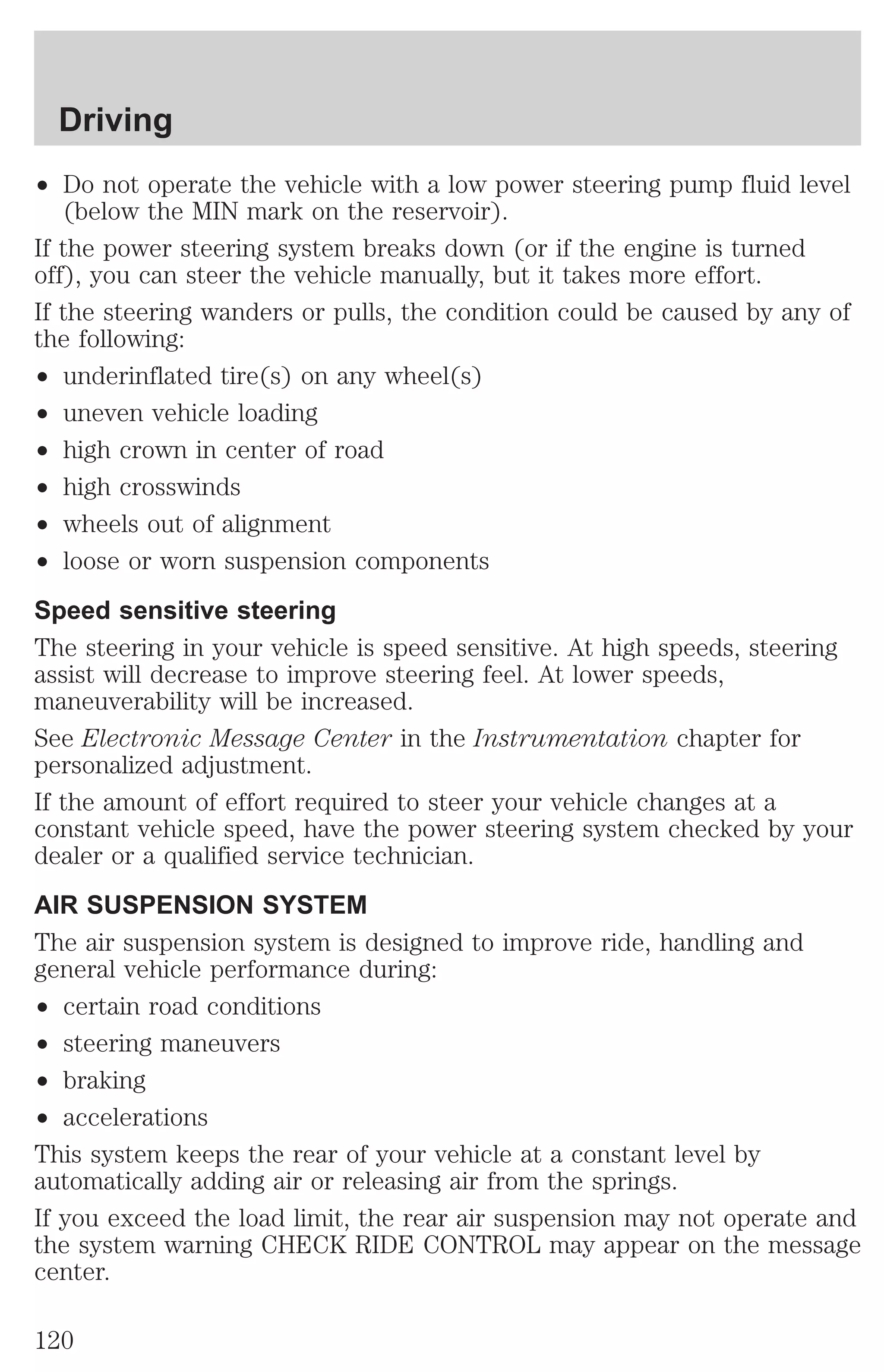 Driving 
² Do not operate the vehicle with a low power steering pump fluid level 
(below the MIN mark on the reservoir). 
If the power steering system breaks down (or if the engine is turned 
off), you can steer the vehicle manually, but it takes more effort. 
If the steering wanders or pulls, the condition could be caused by any of 
the following: 
² underinflated tire(s) on any wheel(s) 
² uneven vehicle loading 
² high crown in center of road 
² high crosswinds 
² wheels out of alignment 
² loose or worn suspension components 
Speed sensitive steering 
The steering in your vehicle is speed sensitive. At high speeds, steering 
assist will decrease to improve steering feel. At lower speeds, 
maneuverability will be increased. 
See Electronic Message Center in the Instrumentation chapter for 
personalized adjustment. 
If the amount of effort required to steer your vehicle changes at a 
constant vehicle speed, have the power steering system checked by your 
dealer or a qualified service technician. 
AIR SUSPENSION SYSTEM 
The air suspension system is designed to improve ride, handling and 
general vehicle performance during: 
² certain road conditions 
² steering maneuvers 
² braking 
² accelerations 
This system keeps the rear of your vehicle at a constant level by 
automatically adding air or releasing air from the springs. 
If you exceed the load limit, the rear air suspension may not operate and 
the system warning CHECK RIDE CONTROL may appear on the message 
center. 
120 
 