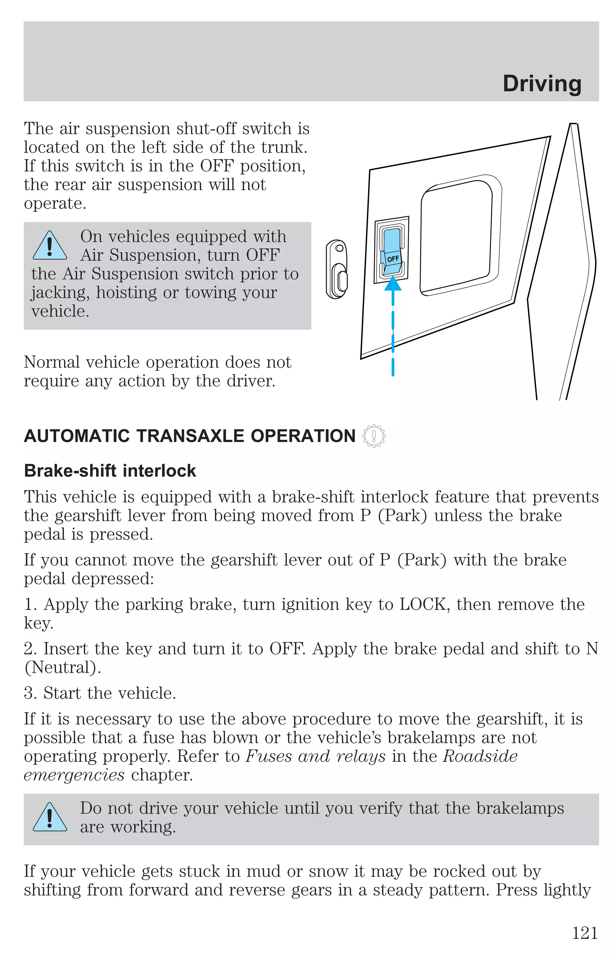 The air suspension shut-off switch is 
located on the left side of the trunk. 
If this switch is in the OFF position, 
the rear air suspension will not 
operate. 
On vehicles equipped with 
Air Suspension, turn OFF 
the Air Suspension switch prior to 
jacking, hoisting or towing your 
vehicle. 
Normal vehicle operation does not 
require any action by the driver. 
OFF 
Driving 
AUTOMATIC TRANSAXLE OPERATION 
Brake-shift interlock 
This vehicle is equipped with a brake-shift interlock feature that prevents 
the gearshift lever from being moved from P (Park) unless the brake 
pedal is pressed. 
If you cannot move the gearshift lever out of P (Park) with the brake 
pedal depressed: 
1. Apply the parking brake, turn ignition key to LOCK, then remove the 
key. 
2. Insert the key and turn it to OFF. Apply the brake pedal and shift to N 
(Neutral). 
3. Start the vehicle. 
If it is necessary to use the above procedure to move the gearshift, it is 
possible that a fuse has blown or the vehicle’s brakelamps are not 
operating properly. Refer to Fuses and relays in the Roadside 
emergencies chapter. 
Do not drive your vehicle until you verify that the brakelamps 
are working. 
If your vehicle gets stuck in mud or snow it may be rocked out by 
shifting from forward and reverse gears in a steady pattern. Press lightly 
121 
 