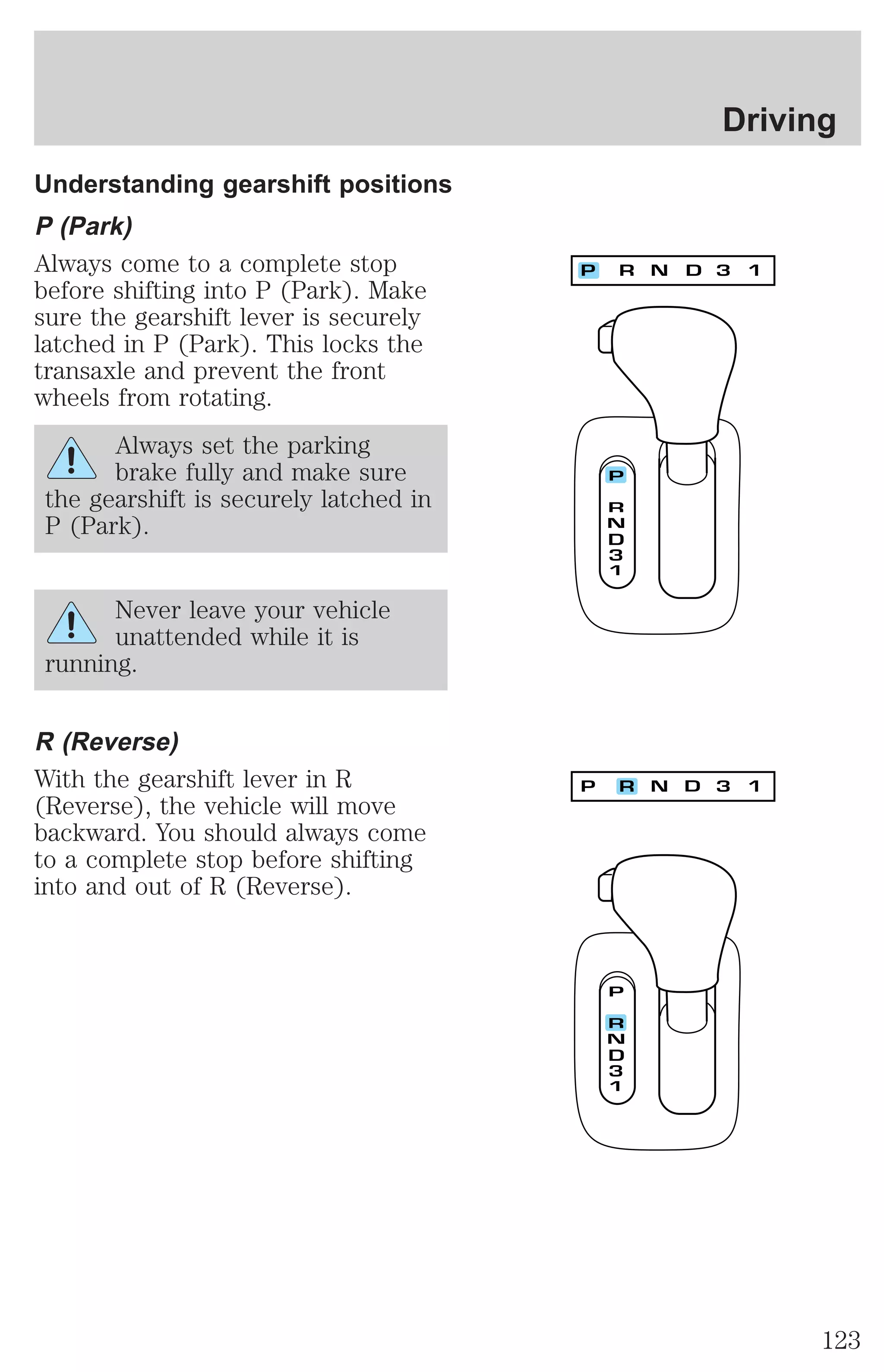 Understanding gearshift positions 
P (Park) 
Always come to a complete stop 
before shifting into P (Park). Make 
sure the gearshift lever is securely 
latched in P (Park). This locks the 
transaxle and prevent the front 
wheels from rotating. 
Always set the parking 
brake fully and make sure 
the gearshift is securely latched in 
P (Park). 
Never leave your vehicle 
unattended while it is 
running. 
R (Reverse) 
With the gearshift lever in R 
(Reverse), the vehicle will move 
backward. You should always come 
to a complete stop before shifting 
into and out of R (Reverse). 
Driving 
123 
 