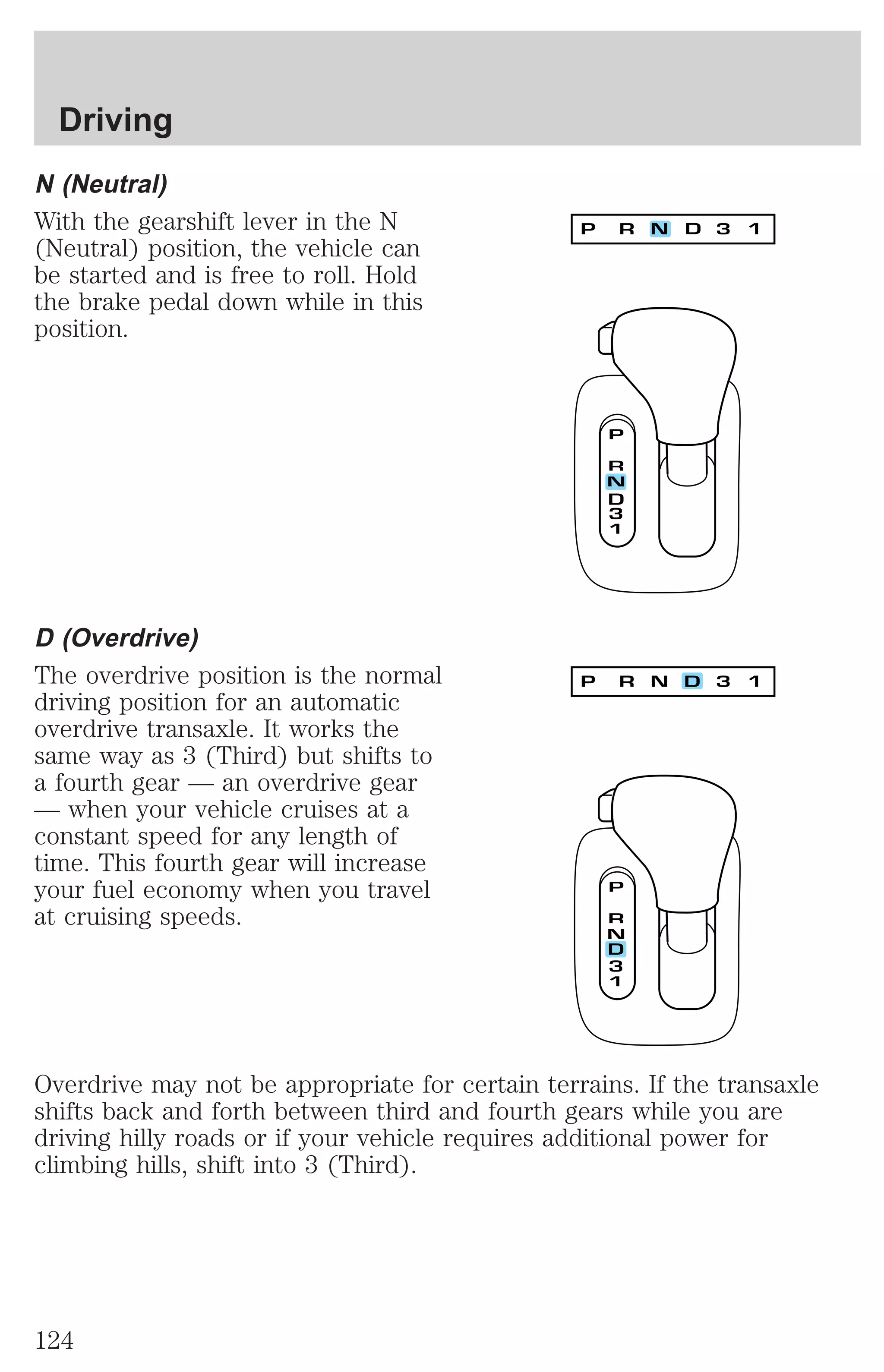 Driving 
N (Neutral) 
With the gearshift lever in the N 
(Neutral) position, the vehicle can 
be started and is free to roll. Hold 
the brake pedal down while in this 
position. 
D (Overdrive) 
The overdrive position is the normal 
driving position for an automatic 
overdrive transaxle. It works the 
same way as 3 (Third) but shifts to 
a fourth gear — an overdrive gear 
— when your vehicle cruises at a 
constant speed for any length of 
time. This fourth gear will increase 
your fuel economy when you travel 
at cruising speeds. 
Overdrive may not be appropriate for certain terrains. If the transaxle 
shifts back and forth between third and fourth gears while you are 
driving hilly roads or if your vehicle requires additional power for 
climbing hills, shift into 3 (Third). 
124 
 